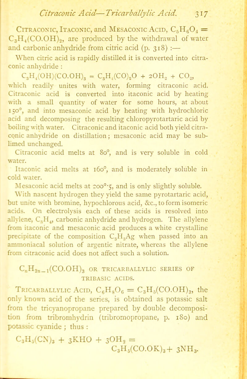 CiTRAcoNic, Itaconic, and Mesaconic Acid, CsHgO.! = C3H4(CO.OH)o, are produced by the withdrawal of water and carbonic anhydride from citric acid (p. 318) :— When citric acid is rapidly distilled it is converted into citra- conic anhydride : C3H,(0H)(C0.0H)3 = C3H,(C0)„0 + 20H„ + CO3, which readily unites with water, forming citraconic acid. Citraconic acid is converted into itaconic acid by heating with a small quantity of water for some hours, at about 150°, and into mesaconic acid by heating with hydrochloric acid and decomposing the resulting chloropyrotartaric acid by boiling with water. Citraconic and itaconic acid both yield citra- conic anhydride on distillation; mesaconic acid may be sub- limed unchanged. Citraconic acid melts at 80°, and is very soluble in cold water. Itaconic acid melts at 160°, and is moderately soluble in cold water. ISIesaconic acid melts at eoo°'5, and is only slightly soluble. With nascent hydrogen they yield the same pyrotartaric acid, but unite with bromine, hypochlorous acid, &c., to form isomeric acids. On electrolysis each of these acids is resolved into allylene, carbonic anhydride and hydrogen. The allylene from itaconic and mesaconic acid produces a white crystalline precipitate of the composition CjHgAg when passed into an ammoniacal solution of argentic nitrate, whereas the allylene from citraconic acid does not affect such a solution. CnH2n_l(CO.OH)3 OR TRICARBALLYLIC SERIES OF TRIBASIC ACIDS. Tric.arballylic Acid, CgHgOg = C3H5(CO.OH)3, the only known acid of the series, is obtained as potassic salt from the tricyanopropane prepared by double decomposi- tion from tribromhydrin (tribromopropane, p. 180) and potassic cyanide ; thus : C3H5(CX)3 + 3KHO + 3OH2 = C3H3(CO.OK)3-f 3NH3.