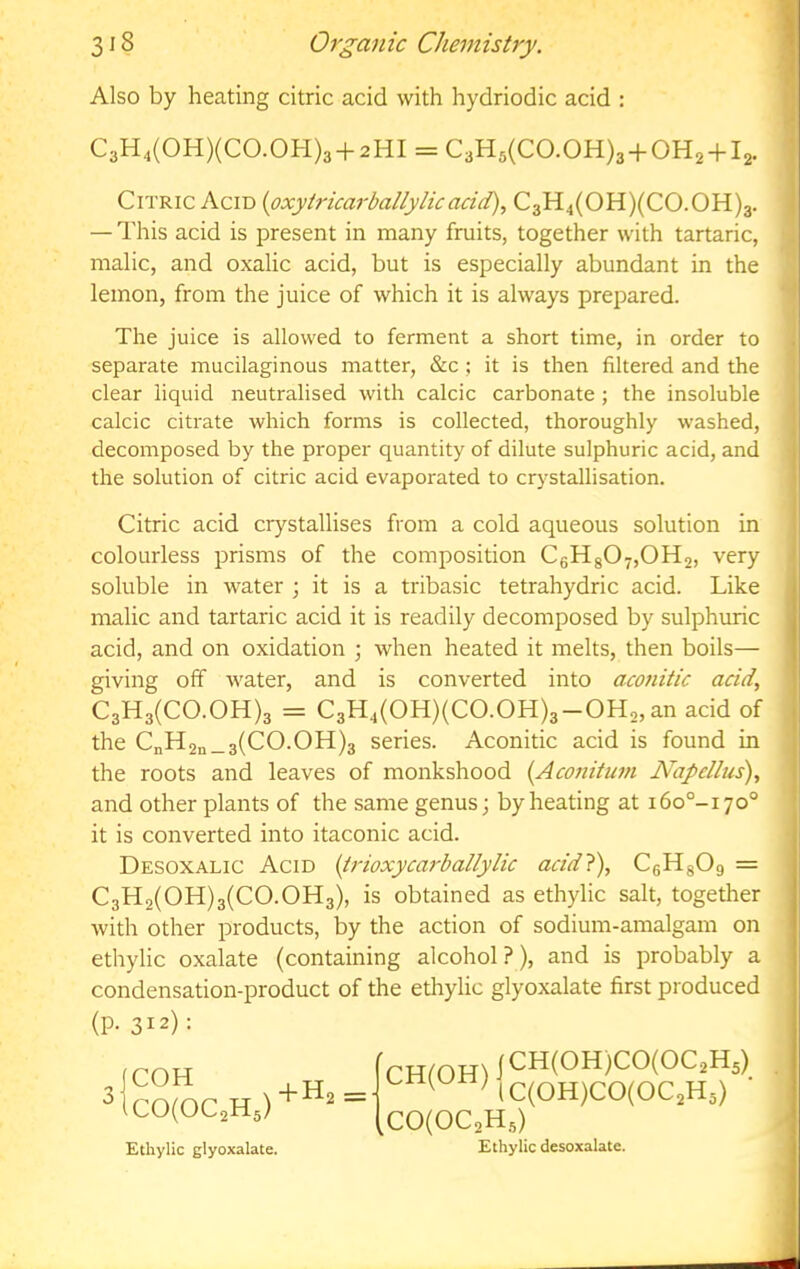 Also by heating citric acid with hydriodic acid : M C3H4(0H)(C0.0H)3 + 2HI = C3H5(CO.OH)3 + OH2 + l2. ^ 1 Citric Acid {oxytricarballylie acid), C3H4(OH)(CO.OH)3. | — This acid is present in many fruits, together with tartaric, malic, and oxalic acid, but is especially abundant in the lemon, from the juice of which it is always prepared. The juice is allowed to ferment a short time, in order to separate mucilaginous matter, &c ; it is then filtered and the clear liquid neutralised with calcic carbonate ; the insoluble , calcic citrate which forms is collected, thoroughly washed, | decomposed by the proper quantity of dilute sulphuric acid, and 1 the solution of citric acid evaporated to crystallisation. | Citric acid crystallises from a cold aqueous solution in I colourless prisms of the composition C6Hg07,0H2, very 1 soluble in water ; it is a tribasic tetrahydric acid. Like malic and tartaric acid it is readily decomposed by sulphuric acid, and on oxidation ; when heated it melts, then boils— giving off water, and is converted into aconitic acid, C3H3(C0.0H)3 = C3H4(OH)(CO.OH)3-OH2,an acid of the CnH2n_3(CO.OH)3 series. Aconitic acid is found in the roots and leaves of monkshood {Aconitum Napellus), and other plants of the same genus; by heating at i6o°-i7o° it is converted into itaconic acid. Desoxalic Acid {irioxycarballylic acid}), CgHgOg = C3H2(0H)3(C0.0H3), is obtained as ethylic salt, together with other products, by the action of sodium-amalgam on ethylic oxalate (containing alcohol?), and is probably a condensation-product of the ethylic glyoxalate first produced (p. 312): jCOH „ _ ^IC0(0C2H5)^ Ethylic glyoxalate. frHfOHi 1<^^(0H)C0(0C2H5) ^ MC(0H)C0(0C2H5) ^C0(0C2H5) Ethylic desoxalate. j
