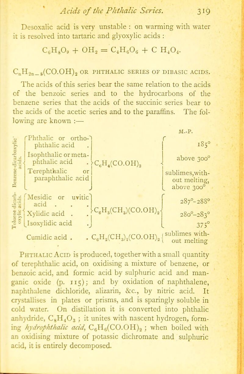 Desoxalic acid is very unstable : on warming with water it is resolved into tartaric and glyoxylic acids : C(jHgOg -j- OH2 = C4HgOg + C H4O4. CnH,n_s(CO.OH)2 OR PHTHALIC SERIES OF DIBASIC ACIDS. The acids of this series bear the same relation to the acids of the benzoic series and to the hydrocarbons of the benzene series that the acids of the succinic series bear to the acids of the acetic series and to the paraffins. The fol- 1 Giving are known :— rt •'5 Phthalic or ortho-'l. phthalic acid Isophthalic ormeta- phthalic acid Terephthalic or paraphthalic acid ■|.i r^Iesidic or uvitic acid 1'.^ I Xylidic acid . = l^Iso.xylidic acid Cumidic acid . fC,H,(CO.OH)„ M.-P. 185° above 300° sublimes,with- out melting, above 300° 287°-288° 28o°-283° 375° . C.H,(CH.),(CO.OH), I ““'“I*; kgH3(CH3)(CO.OH)2 Phthalic Acid is produced, together with a small quantity of terephthalic acid, on oxidising a mixture of benzene, or benzoic acid, and formic acid by sulphuric acid and man- ganic oxide (p. 115); and by oxidation of naphthalene, naphthalene dichloride, alizarin, &c., by nitric acid. It crystallises in plates or prisms, and is sparingly soluble in cold water. On distillation it is converted into phthalic anhydride, C8H4O3 ; it unites with nascent hydrogen, form- ing hydrophthalic acid, CgHg(CO.OH)2 ; when boiled with an oxidising mixture of potassic dichromate and sulphuric acid, it is entirely decomposed.
