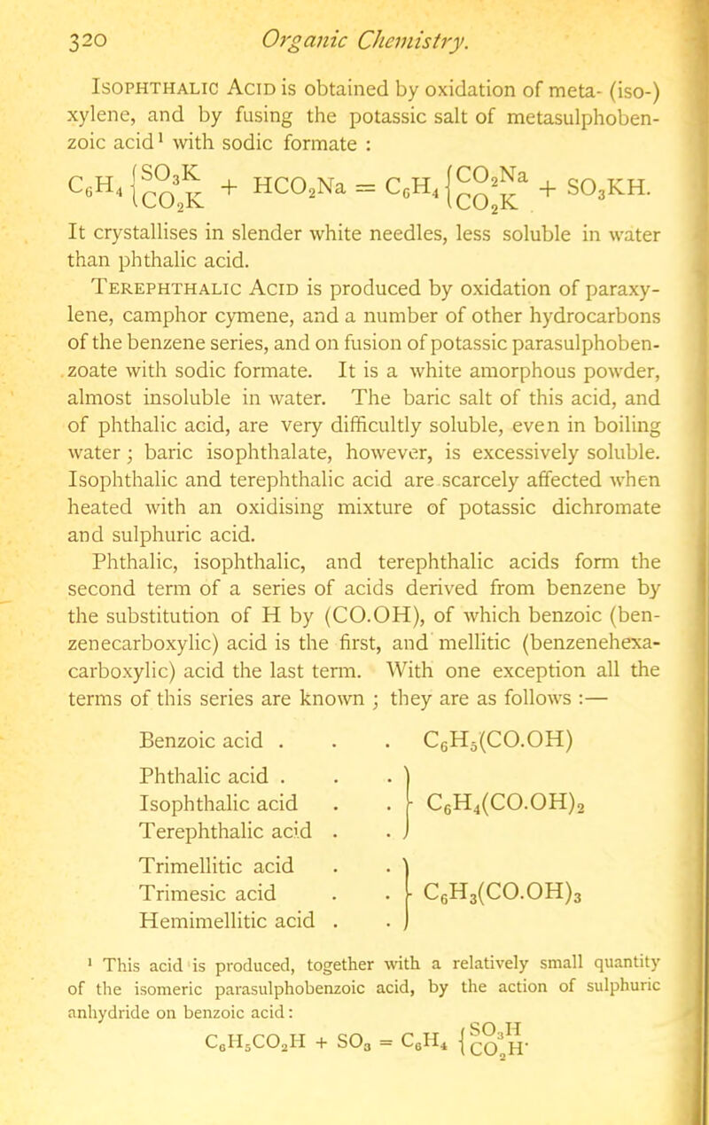 IsoPHTHALic Acid is obtained by oxidation of meta- (iso-) xylene, and by fusing the potassic salt of metasulphoben- zoic acid* with sodic formate : + HCO.Na = C.H4C0,Na + It crystallises in slender white needles, less soluble in water than phthalic acid. Terephthalic Acid is produced by oxidation of paraxy- lene, camphor c)onene, and a number of other hydrocarbons of the benzene series, and on fusion of potassic parasulphoben- .zoate with sodic formate. It is a white amorphous powder, almost insoluble in water. The baric salt of this acid, and of phthalic acid, are very difficultly soluble, even in boiling water; baric isophthalate, however, is excessively soluble. Isophthalic and terephthalic acid are scarcely affected when heated with an oxidising mixture of potassic dichromate and sulphuric acid. Phthalic, isophthalic, and terephthalic acids form the second term of a series of acids derived from benzene by the substitution of H by (CO.OH), of which benzoic (ben- zenecarboxylic) acid is the first, and mellitic (benzenehexa- carboxylic) acid the last term. With one exception all the terms of this series are known ; they are as follows :— Benzoic acid . Phthalic acid . Isophthalic acid Terephthalic acid Trimellitic acid Trimesic acid Hemimellitic acid C6H5(C0.0H) I C6H4(C0.0H)2 • C6H3(C0.0H)3 ' This acid is produced, together with a relatively small quantity of the isomeric parasulphobenzoic acid, by the action of sulphuric anhydride on benzoic acid: C0H5CO2H + SO3 = Icofn-