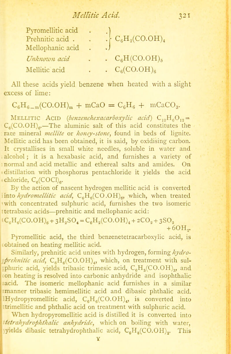 Mellitic Acid. '.r C6Ho(CO.OH)4 . C6H(C0.0H)s . C6(C0.0H)6 ) All these acids yield benzene when heated with a slight excess of lime: C6H6_„(C0.0H)^ + mCaO = + mCaCOs- Mellitic Acid {benzenehexacarboxylic acid) C,„H^O,„ = Cg(CO.OH)g.—The aluminic salt of this acid constitutes the race mineral mellite or honey-stojie, found in beds of lignite. Mellitic acid has been obtained, it is said, by oxidising carbon. It crj-stallises in small white needles, soluble in water and . alcohol; it is a hexabasic acid, and furnishes a variety of normal and acid metallic and ethereal salts and amides. On ■ distillation with phosphorus pentachloride it yields the acid I chloride, Cg(COCl)g. By the action of nascent hydrogen mellitic acid is converted Vmio hydromellitic acid, CgHg(CO .OH)g, which, when treated 'with concentrated sulphuric acid, furnishes the two isomeric ttetrabasic acids—prehnitic and mellophanic acid: j (CgHg(CO.OH)g + sH^SO^ = CgH2(CO.OH)^ + zCO^ + I +60H„. 1 PyTomellitic acid, the third benzenetetracarboxylic acid, is I obtained on heating mellitic acid. Similarly, prehnitic acid unites with hydrogen, forming hydro- •.prehnilic acid, CgHg(CO.OH)^, which, on treatment with sul- ■ phuric acid, yields tribasic trimesic acid, CgHg(CO.OH)3, and iOn heating is resolved into carbonic anhydride and isophthalic ;acid. The isomeric mellophanic acid furnishes in a similar rmanner tribasic hemimellitic acid and dibasic phthalic acid. -1 IHydropyromellitic acid, CgHg(CO.OH)^, is converted into j ttrimellitic and phthalic acid on treatment with sulphuric acid. ] When hydropyromellitic acid is distilled it is converted into i [ ttetrahydrophthalic anhydride, which on boiling with water, [ yields dibasic tetrahydrophthalic acid, CgHg(CO.OH)2. This V ; 1 PjTomellitic acid Prehnitic acid . Mellophanic acid Unknoton acid Mellitic acid