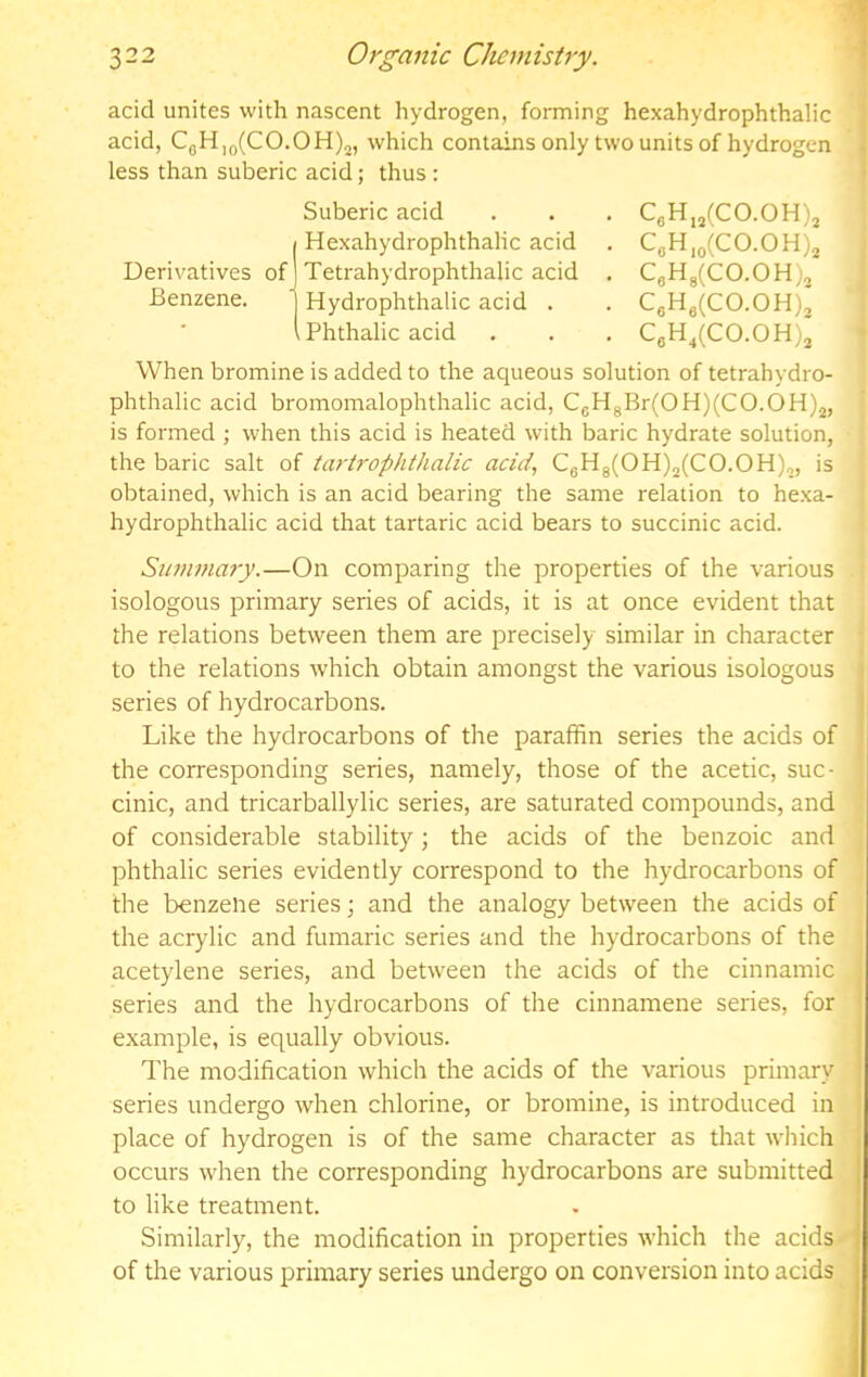 acid unites with nascent hydrogen, forming hexahydrophthalic acid, CgH,Q(CO.OH)2, which contains only two units of hydrogen . less than suberic acid; thus : Suberic acid . . . CgH,2(CO.OH)2 Hexahydrophthalic acid . CgH,g(CO.OH)2 Derivatives of Tetrahydrophthalic acid . CgHg(CO.OH), Benzene. Hydrophthalic acid . . CgHg(CO.OH)2 ,Phthalic acid , . , CgH^(CO.OH)j When bromine is added to the aqueous solution of tetrahydro- phthalic acid bromomalophthalic acid, CgHgBr(OH)(CO.OH).j, is formed ; when this acid is heated with baric hydrate solution, the baric salt of tartrophttialic acid, CgHg(OH)2(CO.OH),, is obtained, which is an acid bearing the same relation to hexa- hydrophthalic acid that tartaric acid bears to succinic acid. Summary.—On comparing the properties of the various isologous primary series of acids, it is at once evident that the relations between them are precisely similar in character to the relations which obtain amongst the various isologous series of hydrocarbons. I Like the hydrocarbons of the paraffin series the acids of the corresponding series, namely, those of the acetic, suc- cinic, and tricarballylic series, are saturated compounds, and of considerable stability; the acids of the benzoic and phthalic series evidently correspond to the hydrocarbons of the benzene series; and the analogy between the acids of the acrylic and fumaric series and the hydrocarbons of the acetylene series, and between the acids of the cinnamic series and the hydrocarbons of the cinnamene series, for example, is equally obvious. The modification which the acids of the various primary series undergo when chlorine, or bromine, is introduced in ’ place of hydrogen is of the same character as that w'hich i occurs when the corresponding hydrocarbons are submitted to like treatment. Similarly, the modification in properties which the acids of the various primary series undergo on conversion into acids