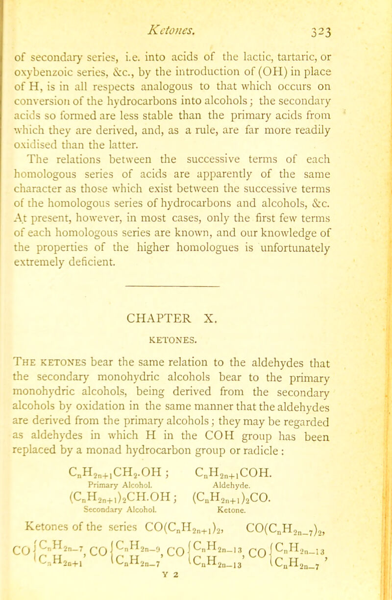 Ketones. of secondary series, i.e. into acids of the lactic, tartaric, or oxybenzoic series, &c., by the introduction of (OH) in place of H, is in all respects analogous to that which occurs on conversion of the hydrocarbons into alcohols; the secondary acids so fonned are less stable than the primary acids from which they are derived, and, as a rule, are far more readily oxidised than the latter. The relations between the successive terms of each homologous series of acids are apparently of the same character as those which exist between the successive terms of the homologous series of hydrocarbons and alcohols, &c. At present, however, in most cases, only the first few terms of each homologous series are known, and our knowledge of the properties of the higher homologues is unfortunately extremely deficient. CHAPTER X. KETONES. The ketones bear the same relation to the aldehydes that the secondary monohydric alcohols bear to the primary monohydric alcohols, being derived from the secondary alcohols by oxidation in the same manner that the aldehydes are derived from the primary alcohols; they may be regarded as aldehydes in which H in the COH group has been replaced by a monad hydrocarbon group or radicle : C„H2„+,CH2.0H ; Primary Alcohol. (C„H2„+,)2CH.0H; Secondary Alcohol. C„H2„+,C0H. Aldehyde. (CnHon+l )2CO. Ketone. Ketones of the series CO(C„H2„+,)2, CO(C„H2„_7)2, CO |C„H IC\H 2n_7 2n+l ,co C„H2„_9 pq I CnH2n_i3 ppfCnH.2n_.3 C„H2„_/ iC„H2„_.3’^^lc„H ’ 2n—7 Y 2