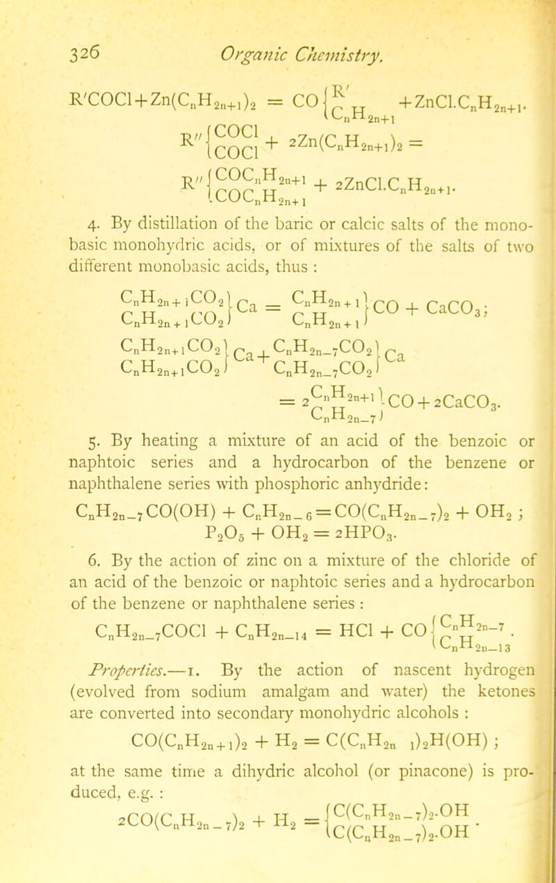 R'COCl + Zn(C„H2„+,)2 COCl CO R' C..H, + ZiiCl.C„H R R COCl 2n+l + 2Zn(CnH2n+i)2 = 2n+l- COC„H2n+i , n TJ . U(JL-nhl2n+i 4. By distillation of the baric or calcic salts of the mono- basic monohydric acids, or of mixtures of the salts of two diflerent monobasic acids, thus : ■,CO, 2n+ i'-''-'2 CO CnH C„H CnH2n+lC02 CnH2n+lC02 Ca = + 1 1 -n-2n+I co-f CaCOg; '-n^2n+ 1 > Ca J-^n^2n_7C02| q -'n^-^2n—7' = 2^-'22n+llcO-f2CaC03. CpbLon—7 ^ 5. By heating a mixture of an acid of the benzoic or naphtoic series and a hydrocarbon of the benzene or naphthalene series with phosphoric anhydride; CnH2n-7CO(OH) + C,H,„_6 = C0(C„H2„_7)2 -f OH2 J P2O5 -1- OH2 = 2HPO3. 6. By the action of zinc on a mixture of the chloride of an acid of the benzoic or naphtoic series and a hydrocarbon of the benzene or naphthalene series : C„H2n_;COCl -b C„H2n_,4 = HCl Coj^-JJ^o-r. L-n^2n-13 Properties.— i. By the action of nascent hydrogen (evolved from sodium amalgam and Avater) the ketones are converted into secondary monohydric alcohols : CO(C„H2o + ,)2 + H2 = C(C„H2„ ,)2H(0H) ; at the same time a dihydric alcohol (or pinacone) is pro- duced, e.g. :