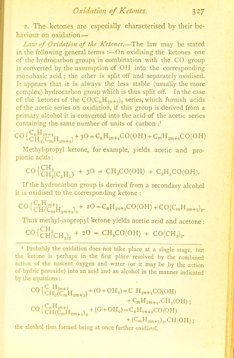 2. The ketones are especially characterised by their be- haviour on oxidation— Laiu of Oxidation of the Ketones.—The law may be stated in the following general terms :—On oxidising the ketones one of the hydrocarbon groups in combination with the CO group is converted by the assumption of OH into the corresponding monobasic acid ; the other is split off and separately oxidised. It appears that it is always the less stable (usually the more complex) hydrocarbon group which is thus split off. In the case of the ketones of the CO(CnH„n4.,)2 series, which furnish acids of the acetic series on oxidation, if this group is derived from a primary alcohol it is converted into the acid of the acetic series containing the same number of units of carbon d Methyl-propyl ketone, for example, yields acetic and pro- pionic acids; If the hydrocarbon group is derived from a secondary alcohol it is oxidised to the corresponding ketone : Thus methyl-isopropyl ketone yields acetic acid and acetone: ' Probably the oxidation does not take place at a single stage, but the ketone is perhaps in the first place resolved by the combined action of the nascent oxygen and water (or it may be by the action of hydric peroxide) into an acid and an alcohol in the manner indicated by the equations: col ^■CmH2m+,.CHo{OH) ; 2m+i (Cm^^2m + i)2*CII(Ori) ; the alcohol thus formed being at once further oxidis';d.
