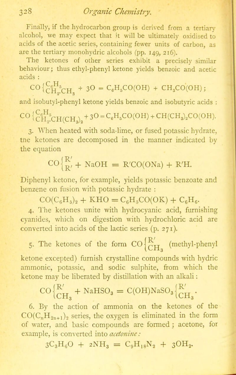 Finally, if the hydrocarbon group is derived from a tertiary alcohol, we may expect that it will be ultimately oxidised to acids of the acetic series, containing fewer units of carbon, as are the tertiary monohydric alcohols (pp. 149, 216). The ketones of other series exhibit a precisely similar behaviour; thus ethyl-phenyl ketone yields benzoic and acetic acids : + 30 = CeH,CO(OH) + CH3CO'(OH); and isobutyl-phenyl ketone yields benzoic and isobutyric acids : i &F?CH(CH3)3 + 3O = CeH^COCOH) + CH(CH3)3CO(OH). 3. When heated with soda-lime, or fused potassic hydrate, tne ketones are decomposed in the manner indicated by the equation COl^' + NaOH = R'CO(ONa) -f R'H. Diphenyl ketone, for example, yields potassic benzoate and benzene on fusion with potassic hydrate : CO{CeH,)^ + KHO = C6H5C0(0K) -f C^H^. 4. The ketones unite with hydrocyanic acid, furnishing cyanides, which on digestion with hydrochloric acid are converted into acids of the lactic series (p. 271). 5. The ketones of the form CO R' CH, (methyl-phenyl ketone excepted) furnish crystalline compounds -with hydric amnionic, potassic, and sodic sulphite, from which the ketone may be liberated by distillation with an alkali: CO -}- NaHSOa = C(0H)NaS03 iLll.q ICH3 6. By the action of ammonia on the ketones of the CO(CnH2n+i)2 series, the oxygen is eliminated in the form of water, and basic compounds are formed; acetone, for example, is converted into aceioninc: 3C3H6O + 2NH3 = CgH.gNo + 3OH2.