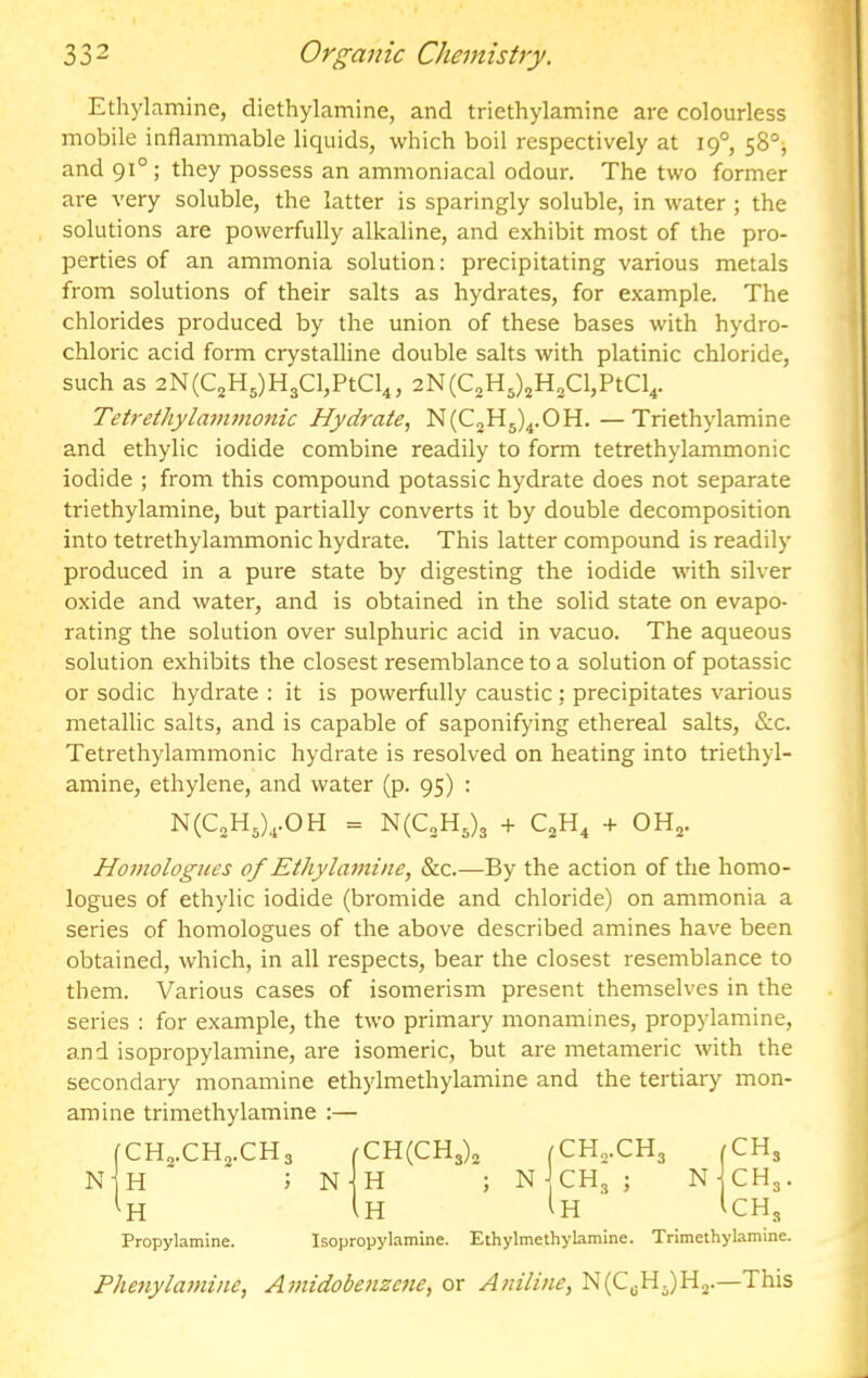 Ethylamine, diethylamine, and triethylamine are colourless mobile inflammable liquids, which boil respectively at 19°, 58°j and 91°; they possess an ammoniacal odour. The two former are very soluble, the latter is sparingly soluble, in water ; the solutions are powerfully alkaline, and exhibit most of the pro- perties of an ammonia solution: precipitating various metals from solutions of their salts as hydrates, for example. The chlorides produced by the union of these bases with hydro- chloric acid form crystalline double salts with platinic chloride, such as 2N(C2H5)H3Cl,PtCl4, 2N(C2H3)jH3Cl,PtCl4. Tetrethylaminonic Hydrate,, N(C2H5)^.OH.—Triethylamine and ethylic iodide combine readily to form tetrethylammonic iodide ; from this compound potassic hydrate does not separate triethylamine, but partially converts it by double decomposition into tetrethylammonic hydrate. This latter compound is readily produced in a pure state by digesting the iodide with silver oxide and water, and is obtained in the solid state on evapo- rating the solution over sulphuric acid in vacuo. The aqueous solution exhibits the closest resemblance to a solution of potassic or sodic hydrate : it is powerfully caustic : precipitates various metallic salts, and is capable of saponifying ethereal salts. See. Tetrethylammonic hydrate is resolved on heating into triethyl- amine, ethylene, and water (p. 95) : N(C3H3),.0H = N(C„H3)3 QH, -f OH3. Homologues of Ethylamine, See.—By the action of the homo- logues of ethylic iodide (bromide and chloride) on ammonia a series of homologues of the above described amines have been obtained, which, in all respects, bear the closest resemblance to them. Various cases of isomerism present themselves in the series : for example, the two primary monamines, propylamine, and isopropylamine, are isomeric, but are metameric with the secondary monamine ethylmethylamine and the tertiary mon- amine trimethylamine :— CH3.CH3.CH3 rCH(CH3)3 (CH„.CH3 N- H ; N ■ H ; N]CH,; N- in ^H Ih CH3 CH3. CH3 Propylamine. Isopropylamine. Ethylmethylamine. Trimethylamine. PJmiylafuine, Amidobeiizene, or Aniline, N(C3Hj)H2.—This