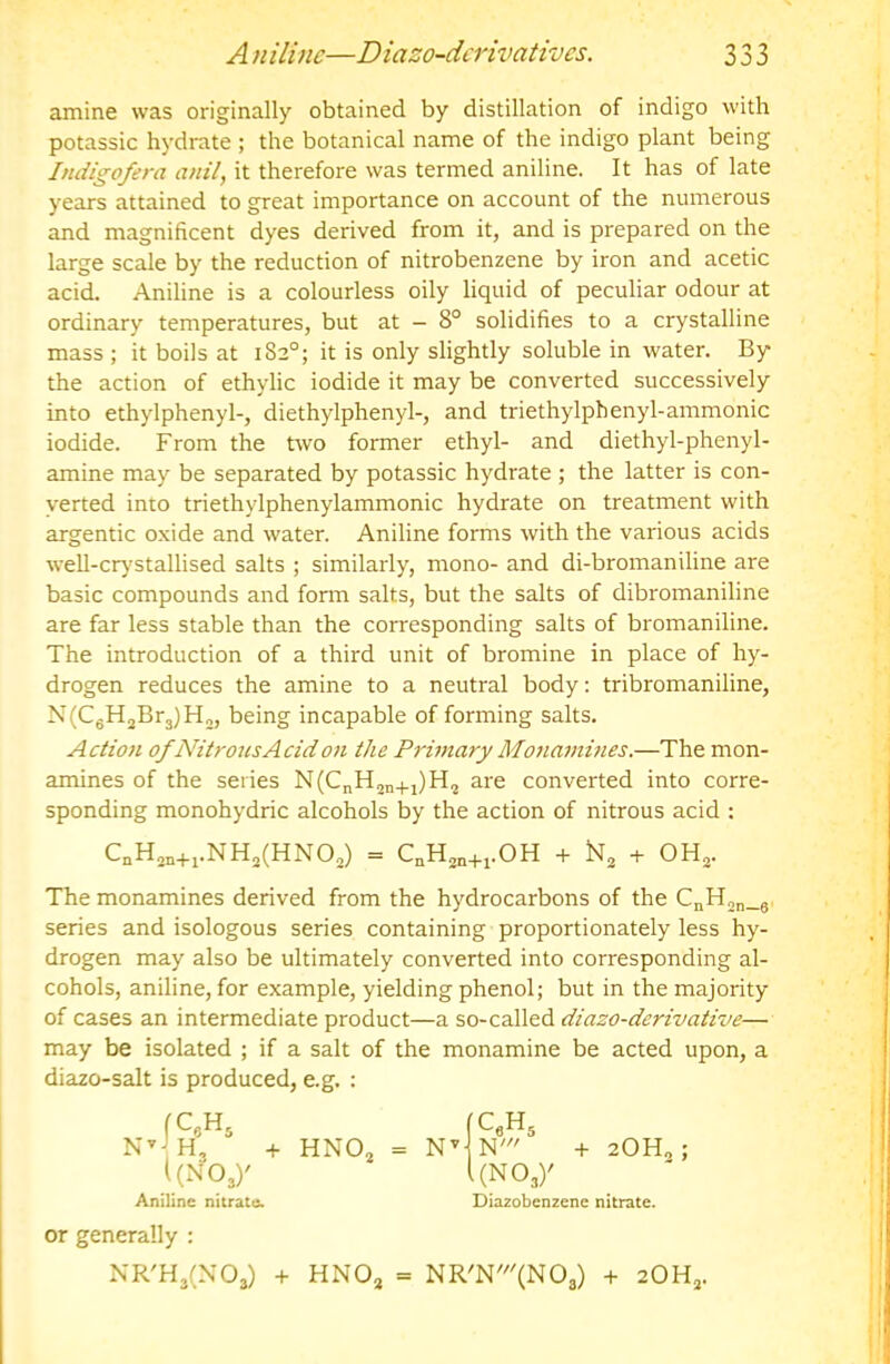 amine was originally obtained by distillation of indigo with potassic hydrate ; the botanical name of the indigo plant being Indigofera anil, it therefore was termed aniline. It has of late years attained to great importance on account of the numerous and magnificent dyes derived from it, and is prepared on the large scale by the reduction of nitrobenzene by iron and acetic acid. Aniline is a colourless oily liquid of peculiar odour at ordinary temperatures, but at - 8° solidifies to a crystalline mass ; it boils at 182°; it is only slightly soluble in water. By the action of ethylic iodide it may be converted successively into ethylphenyl-, diethylphenyl-, and triethylphenyl-ammonic iodide. From the two former ethyl- and diethyl-phenyl- amine may be separated by potassic hydrate ; the latter is con- verted into triethylphenylammonic hydrate on treatment with argentic oxide and water. Aniline forms with the various acids well-cr)'stallised salts ; similarly, mono- and di-bromaniline are basic compounds and form salts, but the salts of dibromaniline are far less stable than the corresponding salts of bromaniline. The introduction of a third unit of bromine in place of hy- drogen reduces the amine to a neutral body: tribromaniline, N(CgH2Br3)H„, being incapable of forming salts. Action of Nitrous Acid on the Prbnary Monammes.—The mon- amines of the series N(CnH2n+i)H, are converted into corre- sponding monohydric alcohols by the action of nitrous acid : The monamines derived from the hydrocarbons of the CnHo„_g series and isologous series containing proportionately less hy- drogen may also be ultimately converted into corresponding al- cohols, aniline, for example, yielding phenol; but in the majority of cases an intermediate product—a so-called diazo-derivative— may be isolated ; if a salt of the monamine be acted upon, a diazo-salt is produced, e.g. : C„H2„+i.NHj(HNOo) = QHjn+j.OH + + OH,. N’ -(. HNOj = -I- 2OH2; Aniline nitrate. Diazobenzene nitrate. or generally : NR'H3(N03) + HNOj = NR'N'(N03) + 2OH3.