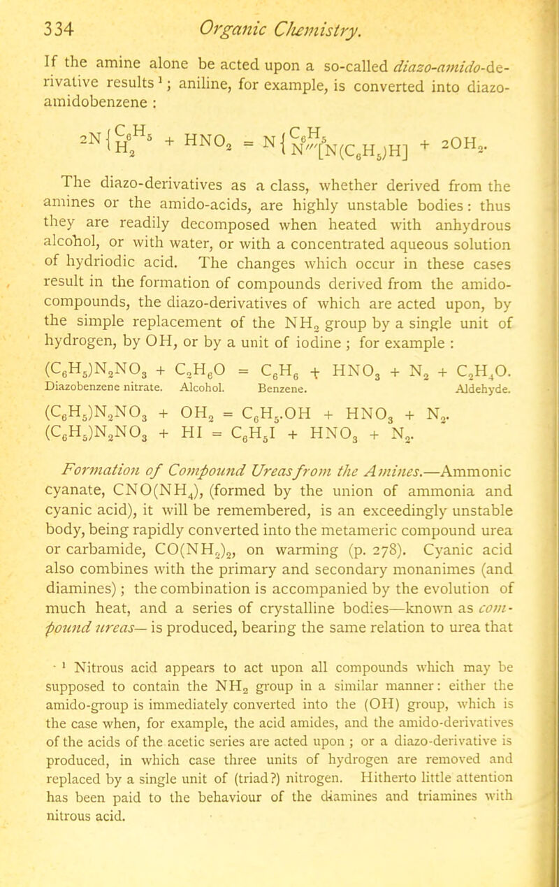 If the amine alone be acted upon a so-called diazo-civiido-A&- rivative results'; aniline, for example, is converted into diazo- amidobenzene : 2N {+ HNO — N1 , -,r)H The diazo-derivatives as a class, whether derived from the amines or the amido-acids, are highly unstable bodies: thus they are readily decomposed when heated with anhydrous alcohol, or with water, or with a concentrated aqueous solution of hydriodic acid. The changes which occur in these cases result in the formation of compounds derived from the amido- compounds, the diazo-derivatives of which are acted upon, by the simple replacement of the NHj group by a single unit of hydrogen, by OH, or by a unit of iodine ; for example : (CgH^jN^NOj + QHgO = CgH, + HNO3 -i- + QH^O. Diazobenzene nitrate. Alcohol. Benzene. Aldehyde. (C6Hs)N3N03 + OH2 = CgH^.OH + HNO3 + N„. (CeH3)N2N03 + HI = C3H3I + HNO3 + Formation of Co7npound Ureasfro7ii the Amines.—Ammonic cyanate, CNO(NHJ, (formed by the union of ammonia and cyanic acid), it will be remembered, is an exceedingly unstable body, being rapidly converted into the metameric compound urea or carbamide, CO(NHj)2, on warming (p. 278). Cyanic acid also combines with the primary and secondary monanimes (and diamines); the combination is accompanied by the evolution of much heat, and a series of crystalline bodies—known as com- pound ureas— is produced, bearing the same relation to urea that ■ ‘ Nitrous acid appears to act upon all compounds which may be supposed to contain the NHa group in a similar manner: either the amido-group is immediately converted into the (OH) group, which is the case when, for example, the acid amides, and the amido-derivatives of the acids of the acetic series are acted upon ; or a diazo-derivative is produced, in which case three units of hydrogen are removed and replaced by a single unit of (triad?) nitrogen. Hitherto little attention has been paid to the behaviour of the diamines and triamines with nitrous acid.