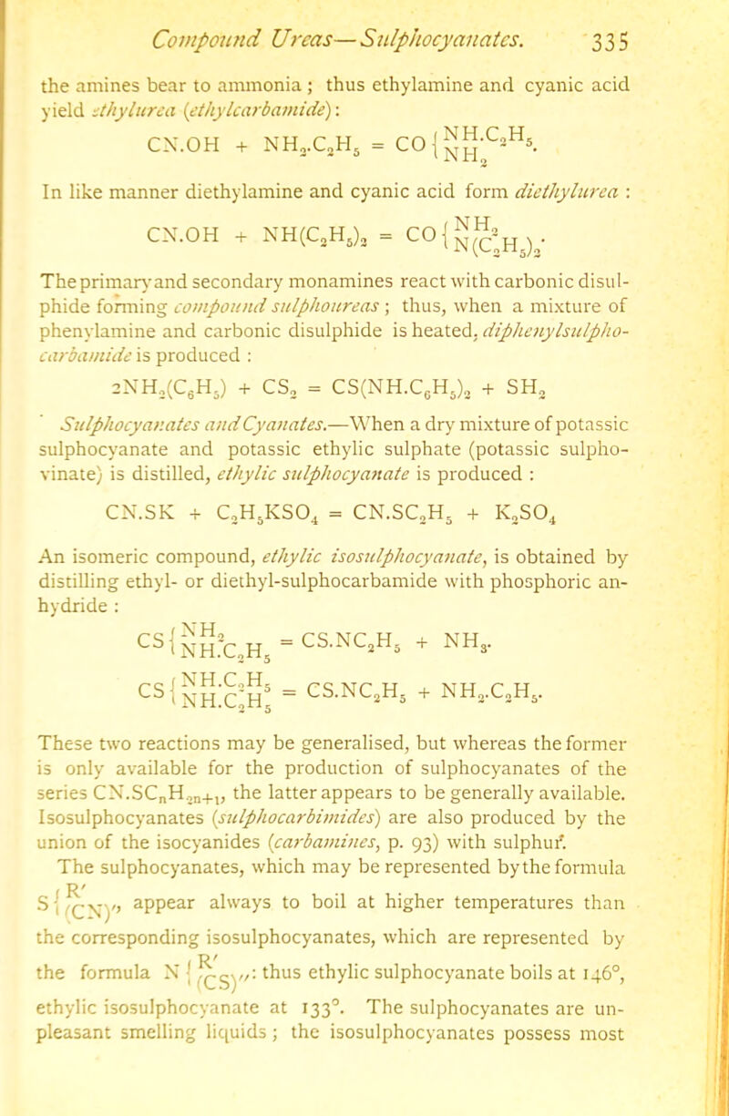 the amines bear to ammonia ; thus ethylamine and cyanic acid yield ithyliirea {ethylcarbamide): CX.OH + In like manner diethylamine and cyanic acid form diethylurea : CN.OH + NH(C,H,), = Theprimarj’and secondary monamines react with carbonic disul- phide foming compound siilplwnreas ; thus, when a mixture of phenylamine and carbonic disulphide is heated, diphenylsulpho- carbamide is produced : 2NH,(C6H5) + CS, = CS(NH.C6H,)„ + SH, Sulphocyanates andCyanates.—When a dry mixture of potassic sulphocyanate and potassic ethylic sulphate (potassic sulpho- vinate) is distilled, ethylic sulphocymiate is produced : CN.SK -i- CoHjKSO^ = CN.SC„H. + K„SO^ An isomeric compound, ethylic isosulphocyafiate, is obtained by distilling ethyl- or diethyl-sulphocarbamide with phosphoric an- hydride : '^s1^h:c,h.-cs-nc.h, + NH,. = CS.NQH. + These two reactions may be generalised, but whereas the former is only available for the production of sulphocyanates of the series CN.SCnH.,n+„ the latter appears to be generally available. Isosulphocyanates {sulphocarbimides) are also produced by the union of the isocyanides [carbamines^ p. 93) with sulphur'. The sulphocyanates, which may be represented by the formula S', appear always to boil at higher temperatures than the corresponding isosulphocyanates, which are represented by R^ the formula X ] thus ethylic sulphocyanate boils at 146°, ethylic isosulphocyanate at 133'’. The sulphocyanates are un- pleasant smelling liquids ; the isosulphocyanates possess most
