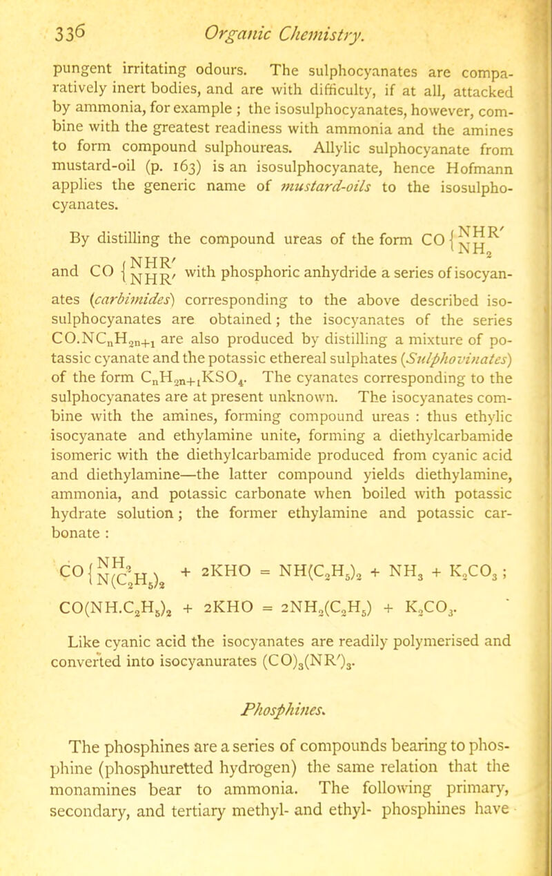 pungent irritating odours. The sulphocyanates are compa- ratively inert bodies, and are with difficulty, if at all, attacked by ammonia, for example ; the isosulphocyanates, however, com- bine with the greatest readiness with ammonia and the amines to form compound sulphoureas. Allylic sulphocyanate from mustard-oil (p. 163) is an isosulphocyanate, hence Hofmann applies the generic name of mustard-oils to the isosulpho- cyanates. By distilling the compound ureas of the form ^ JN rio NHR^ and CO | with phosphoric anhydride a series of isocyan- ates (carbimides) corresponding to the above described iso- sulphocyanates are obtained; the isocyanates of the series CO.NCnHjn+x are also produced by distilling a mixture of po- tassic cyanate and the potassic ethereal sulphates {Sulphovinates) of the form CnH^n+iKSO^. The cyanates corresponding to the sulphocyanates are at present unknown. The isocyanates com- bine with the amines, forming compound ureas : thus ethylic isocyanate and ethylamine unite, forming a diethylcarbamide isomeric with the diethylcarbamide produced from cyanic acid and diethylamine—the latter compound yields diethylamine, ammonia, and potassic carbonate when boiled with potassic hydrate solution; the former ethylamine and potassic car- bonate : ‘^°{n(ch ) = NH(C3H5)2 + NH3 + KXO3 ; C0(NH.C2H5)3 + 2KHO = + K3CO3. Like cyanic acid the isocyanates are readily polymerised and convened into isocyanurates (CO)3(NR')3. Phosphines. The phosphines are a series of compounds bearing to phos- phine (phosphuretted hydrogen) the same relation that the monamines bear to ammonia. The following primary, secondary, and tertiary methyl- and ethyl- phosphines have