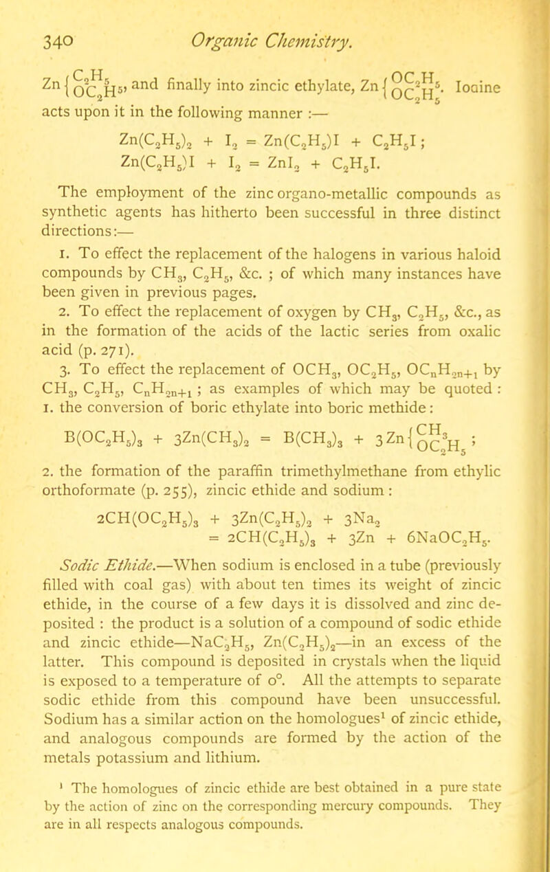 Zn I and finally into zincic ethylate, Zn | loaine acts upon it in the following manner :— Zn(C,H5), + I3 = ZnCC.Hj)! + QHJ; Zn(C2H5)I + I2 = Znl„ + QHJ. The employment of the zinc organo-metallic compounds as synthetic agents has hitherto been successful in three distinct directions:— 1. To effect the replacement of the halogens in various haloid compounds by CHg, C^Hg, &c. ; of which many instances have been given in previous pages. 2. To effect the replacement of oxygen by CH3, CjHj, &c., as in the formation of the acids of the lactic series from oxalic acid (p. 271). 3. To effect the replacement of OCH3, OCjHj, OCnH^n+i by CHg, C2H5, CnH2n+j ; as examples of which may be quoted : 1. the conversion of boric ethylate into boric methide: B(0C2H3)3 + 3Zn(CH3)2 = B(CH3)3 + 3Zn{g^3^^; 2. the formation of the paraffin trimethylmethane from ethylic orthoformate (p. 255), zincic ethide and sodium : 2CH(0C2H5)3 + 3Zn(C2H3)2 + 3Na2 = 2CH(C2H3)3 + 3Zn + bNaOCgHg. Sed/c Ethide.—When sodium is enclosed in a tube (previously filled with coal gas) with about ten times its weight of zincic ethide, in the course of a few days it is dissolved and zinc de- posited : the product is a solution of a compound of sodic ethide and zincic ethide—NaCgHg, Zn(C2H5)2—in an excess of the latter. This compound is deposited in crystals when the liquid is exposed to a temperature of 0°. All the attempts to separate sodic ethide from this compound have been unsuccessful. Sodium has a similar action on the homologues* of zincic ethide, and analogous compounds are fonned by the action of the metals potassium and lithium. ' The homologues of zincic ethide are best obtained in a pure state by the action of zinc on the corresponding mercuiy compounds. They are in all respects analogous compounds.