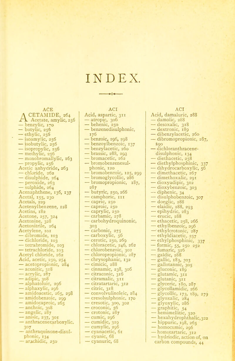 INDEX. ACE Acetamide, 264 Acetate, amylic, 256 — benz^'lic, 170 — butylic, 256 — elhylic, 256 — isoamylic, 256 — isobutylic, 256 — isopropy'lic, 256 — methylic, 256 — monobromallylic, 163 — propylic, 256 Acetic anhydride, 263 — chloride, 262 — disulphide, 264 — peroxide, 263 — sulphide, 264 Acenaphthene, 136, 137 Acetal, 155, 230 Acetals, 229 Acetenylbenzene, 128 Acetins, 182 Acetone, 257, 324 Acetonine, 328 Acetonitrile, 264 Acetylene, loi — dibromide, 103 — dichloride, 103 — tetrabromide, 103 — tetrachloride, 103 Acetyl chloride, 262 Acid, acetic, 250, 254 — acetopropionic, 284 — aconitic, 318 — acrylic, 287 — adipic, 308 — alphatoTulc, 296 — alphaxylic, 296 — amidoacetic. 265, 298 — amidobenzoic, 299 — amidocaproic, 265 — anchoic, 308 — angelic, 287 — anisic, 237, 30X — anthraccnccarboxylic. — anthraquinonC'disul* phrmic, 134 — arachidic, 250 ACr Acid, aspartic, 311 — atropic, 306 — behenic, 250 — benzenedisulphonic, 176 — benzoic, 296, 298 — benzoylbenzoic, 137 — benzylacetic, 260 — brassic, 288, 29.3 — bromacetic, 262 — bromobenzenesul- phonic, 120 — bromobenzoic, 125, 299 — bromoglycollic, 286 — bromopropionic, 187, 287 — butyric, 250, 266 — camphoric, 111 — capric, 250 — caproic, 250 — caprylic, 250 — carbamic, 278 — carbohydroquinonic, 303 — carbonic, 275 — carboxylic, 56 — cerotic, 250, 269 — chloracetic, 246, 262 — chlorobenzoic, 302 — chloropropionic, 287 — chrysophanic, 132 — cimicic, 288 — cinnamic, 238, 306 — citraconic, 316 — citramalic, 311 — citratartaric, 312 — citric, 318 — convolvulinoleic, 284 — cresolsulphonic, 170 — cresotic, 300, 302 — croconic, 56 — crotonic, 287 — cumic, 296 — cumidic, 319 — cumylic, 296 — cyanacetic, 61 — cyanic, 68 — cyanuric, 68 ACI Acid, damaluric, 288 — damolic, 288 — desoxalic, 318 — dextronic, 189 — dibenzylacetic, 260 — dibromopropionic, 287, 290 — dichloranthracene- disulphonic, 134 — dieihacetic, 258 — diethylphosphinic, 337 — dihydrocarboxylic, 56 — dimethacetic, 267 — dimethoxalic, 291 — dioxyadipic, 312 — dioxybenzoic, 303 — diphenic, 34 — disulphobenzoic, 307 — doeglic, 288 — elaidic, 288, 293 — epihydric, 283 — erucic, 288 — ethacetic, 258, 266 — ethylbenzoic, 296 — ethylcrotonic, 287 — ethyldiacetic, 257 — ethylphosphinic, 337 — formic, 55, 250 252 — fumaric, 316 — galdic, 288 — gallic, 183, 303 — gallotannic, 305 — gluconic, 189 — glutamic, 311 — glutanic, 311 — glyceric, 180, 287 — glycollamidic, 266 — glycollic, 173, 189, 279 — glyoxalic, 284 — glyoxyiic, 286 — graphitic, 54 — hemimellitic, 320 — hexahydrophthalic,322 — hippuric, 198, 265 — homocumic, 296 — homotartaric, 312 — hydriodic, action of, on carbon compounds, 44