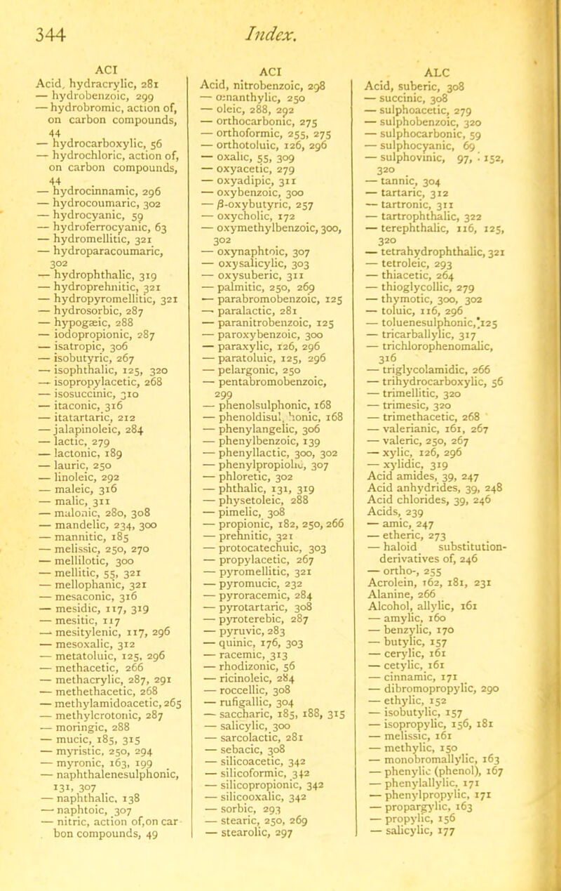 ACI Acid, hydracrylic, 281 — hydrobenzoic, 299 — hydrobromic, action of, on carbon compounds, 44 — hydrocarboxylic, 56 — hydrochloric, action of, on carbon compounds, 44 — hydrocinnamic, 296 — hydrocoumaric, 302 — hydrocyanic, 59 — hydroferrocyanic, 63 — hydromellitic, 321 — hydroparacoumaric, 302 — hydrophthalic, 319 — hydroprehnitic, 321 — hydropyromellitic, 321 — hydrosorbic, 287 — hypogaeic, 288 — iodopropionic, 287 -- isatropic, 306 — isobutyric, 267 —' isophthalic, 125, 320 — isopropylacetic, 268 — isosuccinic, 310 — itaconic, 316 — itatartaric, 212 — jalapinoleic, 284 — lactic, 279 — lactonic, 189 — lauric, 250 — linoleic, 292 — maleic, 316 — malic, 311 — malonic, 280, 308 — mandelic, 234, 300 — mannitic, 185 — melissic, 250, 270 — mellilotic, 300 — mellitic, 55, 321 — mellophanic, 321 — mesaconic, 316 — mesidic, 117, 319 — mesitic, 117 —- mesitylenic, 117, 296 — mesoxalic, 312 — metatoluic, 125, 296 — methacetic, 266 — methacrylic, 287, 291 — methethacetic, 268 — methylamidoacetic, 265 — methylcrotonic, 287 — moringic, 288 — mucic, 185, 315 — myristic, 250, 294 — myronic, 163, 199 — naphthalenesulphonic, 131. 307 — naphthalic, 138 —• naphtoic, 307 — nitric, action of,on car bon compounds, 49 ACI Acid, nitrobenzoic, 298 — omanthylic, 250 — oleic, 288, 292 — orthocarbonic, 275 — orthoformic, 255, 275 — orthotoluic, 126, 296 — oxalic, 55, 309 — oxyacetic, 279 — oxyadipic, 311 — oxybenzoic, 300 — ^-oxybutyric, 257 — oxycholic, 172 — oxymethylbenzoic, 300, 302 — oxynaphtoic, 307 — oxy salicylic, 303 — oxysuberic, 311 — palmitic, 250, 269 — parabromobenzoic, 125 —• paralactic, 281 — paranitrobenzoic, 125 — paroxybenzoic, 300 — paraxylic, 126, 296 — paratoluic, 125, 296 — pelargonic, 250 — pentabromobenzoic, 299 — phenolsulphomc, 168 — phenoldbul, honic, 168 — phenylangelic, 306 — phenylbenzoic, 139 — phenyllactic, 300, 302 — phenylpropiolu;, 307 — phloretic, 302 — phthalic, 131, 319 — physetoleic, 288 — pimelic, 308 — propionic, 182, 250,266 — prehnitic, 321 — protocatechuic, 303 — propylacetic, 267 — pyromellitic, 321 — pyromucic, 232 — pyroracemic, 284 — pyrotartaric, 308 — pyroterebic, 287 — pyruvic, 283 — quinic, 176, 303 — racemic, 313 — rhodizonic, 56 — ricinoleic, 284 — roccellic, 308 — rufigallic, 304 — saccharic, 185, 188, 315 — salicylic, 300 — sarcolactic, 281 — sebacic, 308 — silicoacetic, 342 — silicoformic, 342 — silicopropionic, 342 — silicooxalic, 342 — sorbic, 293 — stearic, 250, 269 — stearolic, 297 ALC Acid, suberic, 308 — succinic, 308 — sulphoacetic, 279 — sulphobenzoic, 320 — sulphocarbonic, 59 — sulphocyanic, 69 — sulphovmic, 97, ^ 152, 320 — tannic, 304 — tartaric, 312 — tartronic, 311 — tartrophthalic, 322 — terephthalic, 116, 125, 320 — tetrahydrophthalic, 321 — tetroleic, 293 — thiacetic, 264 — thioglycollic, 279 — thymotic, 300, 302 — toluic, 116, 296 — toluenesulphonic,’i25 — tricarballylic, 317 — trichlorophenomalic, 3^6 — triglycolamidic, 266 — trihydrocarboxylic, 56 — trimellitic, 320 — trimesic, 320 — trimethacetic, 268 — valerianic, 161, 267 — valeric, 250, 267 — xylic, 126, 296 — xylidic, 319 Acid amides, 39, 247 Acid anhydrides, 39, 248 Acid chlorides, 39, 246 Acids, 239 — amic, 247 — etheric, 273 — haloid substitution- derivatives of, 246 — ortho-, 255 Acrolein, 162, 181, 231 Alanine, 266 Alcohol, allylic, 161 — amylic, 160 — benzylic, 170 — butylic, 157 — cerylic, 161 — cetylic, 161 — cinnamic, 171 — dibromopropylic, 290 — ethylic, 152 — isobutylic, 157 — isopropylic, 156, 181 — melissic, i6r — methylic, 150 — monobromallylic, 163 — phenylic (phenol), 167 — phenylallylic, 171 — phenylpropylic, 171 — propar^dic, 163 — propylic, 156 — salicylic, 177