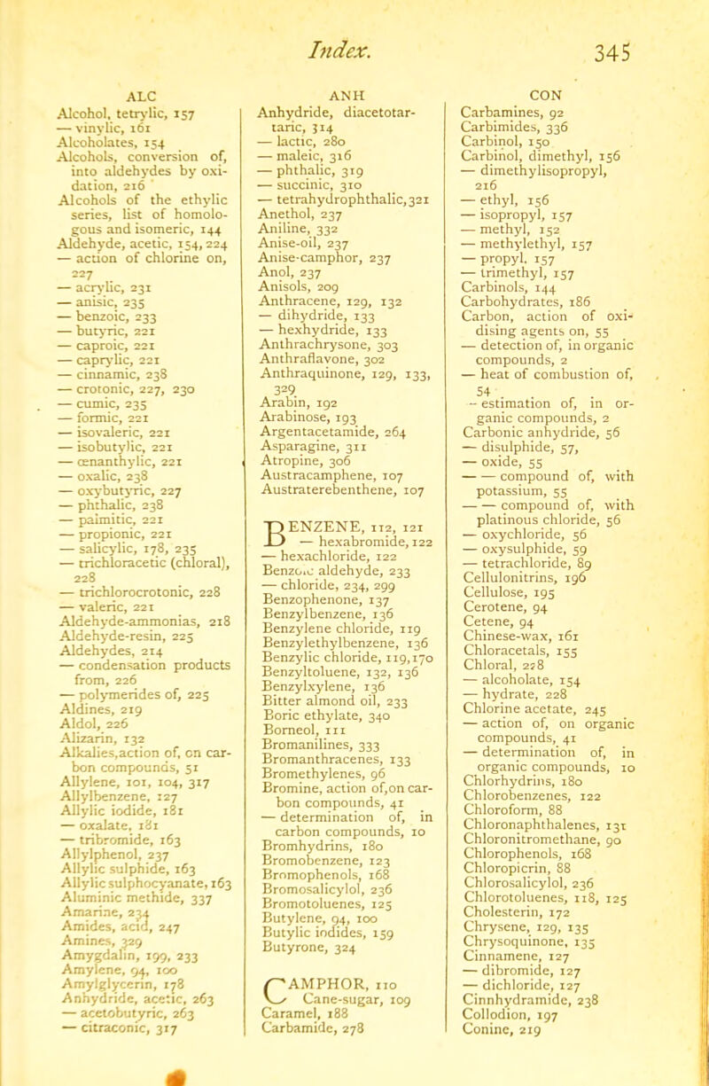 ALC Alcohol, tetr>’lic, 157 — vinylic, 161 Alcoholates, 154 Alcohols, conversion of, into aldehydes by oxi- dation, 216 Alcohols of the ethylic series, list of homolo- gous and isomeric, 144 Aldehyde, acetic, 154,224 — action of chlorine on, — acr>’Uc, 231 — anisic, 235 — ben2oic, 233 — butyric, 221 — caproic, 221 — captyUc, 221 — cinnamic, 238 — crotonic, 227, 230 — cumic, 235 — formic, 221 — isovaleric, 221 — isobutylic, 221 — cenanthylic, 221 — oxalic, 238 — otybutjTic, 227 — phthalic, 238 — palmitic, 221 — propionic, 221 — salicylic, 178, 235 — trichloracetic (chloral), 228 — crichlorocrotonic, 228 — valeric, 221 Aldehyde-ammonias, 218 Aldehyde-resin, 225 Aldehydes, 214 — condensation products from, 226 — polymerides of, 225 Aldines, 219 Aldol, 226 Alizarin, 132 Alkalies,action of, cn car- bon compounds, 51 Allylene, loi, 104, 317 Allylbenzene, 127 Allylic iodide, 181 — oxalate. 181 — tribromide, 163 Allylphenol, 237 Allylic sulphide, 163 Allylic sulphocyanate, 163 Aluminic methide, 337 Amarine, 234 Amides, acid, 247 Amines, 329 Amygdalin, 199, 233 Amylene, 94, 100 Amylglycenn, 178 Anhydride, acetic, 263 — acciobut^ric, 263 — citracomc, 317 ANH Anhydride, diacetotar- taric, 314 — lactic, 280 — maleic, 316 — phthalic, 319 — succinic, 310 — tetrahydrophthalic,32i Anethol, 237 Aniline, 332 Anise-oil, 237 Anise-camphor, 237 Anol, 237 Anisols, 209 Anthracene, 129, 132 — dihydride, 133 — hexhydride, 133 Anthrachrysone, 303 Anthraflavone, 302 Anthraquinone, 129, 133, 329 Arabin, 192 Arabinose, 193 Argentacetamide, 264 Asparagine, 311 Atropine, 306 Austracamphene, 107 Austraterebenthene, 107 Benzene, 112,121 — hexabromide, 122 — hexachloride, 122 Benzoio aldehyde, 233 — chloride, 234, 299 Benzophenone, 137 Benzylbenzene, 136 Benzylene chloride, 119 Benzylethylbenzene, 136 Benzylic chloride, 119,170 Benzyltoluene, 132, 136 Benzyixylene, 136 Bitter almond oil, 233 Boric ethylate, 340 Bomeol, in Bromanilines, 333 Bromanthracenes, 133 Bromethylenes, 96 Bromine, action of,on car- bon compounds, 41 — determination of, in carbon compounds, 10 Bromhydrins, 180 Bromobenzene, 123 Bromophenols, 168 Bromosalicylol, 236 Bromotoluenes, 125 Butylene, 94, 100 Butylic iociides, 159 Butyrone, 324 CAMPHOR, no Cane-sugar, 109 Caramel, 188 Carbamide, 278 CON Carbamines, 92 Carbimides, 336 Carbinol, 150 Carbihol, dimethyl, 156 — dimethylisopropyl, 216 — ethyl, 156 — isopropyl, 157 — methyl, 152 — methylethyl, 157 — propyl. 157 — trimethyl, 157 Carbinols, 144 Carbohydrates, 186 Carbon, action of oxi- dising agents on, 55 — detection of, in organic compounds, 2 — heat of combustion of, 54 . . “ estimation 01, m or- ganic compounds, 2 Carbonic anhydride, 56 — disulphide, 57, — oxide, 55 compound of, with potassium, 55 compound of, with platinous chloride, 56 — oxychloride, 56 — oxysulphide, 59 — tetrachloride, 89 Cellulonitrins, 196 Cellulose, 195 Cerotene, 94 Cetene, 94 Chinese-wax, 161 Chloracetals, 155 Chloral, 258 — alcoholate, 154 — hydrate, 228 Chlorine acetate, 245 — action of, on organic compounds, 41 — determination of, in organic compounds, lo Chlorhydrins, 180 Chlorobenzenes, 122 Chloroform, 88 Chioronaphthalenes, 131 Chloronitromethane, 90 Chlorophenols, 168 Chloropicrin, 88 Chlorosalicylol, 236 Chlorotoluenes, 118, 125 Cholesterin, 172 Chrysene, 129, 135 Chrysoquinone, 135 Cinnamene, 127 — dibromide, 127 — dichloride, 127 Cinnhydramide, 238 Collodion, 197 Coninc, 229
