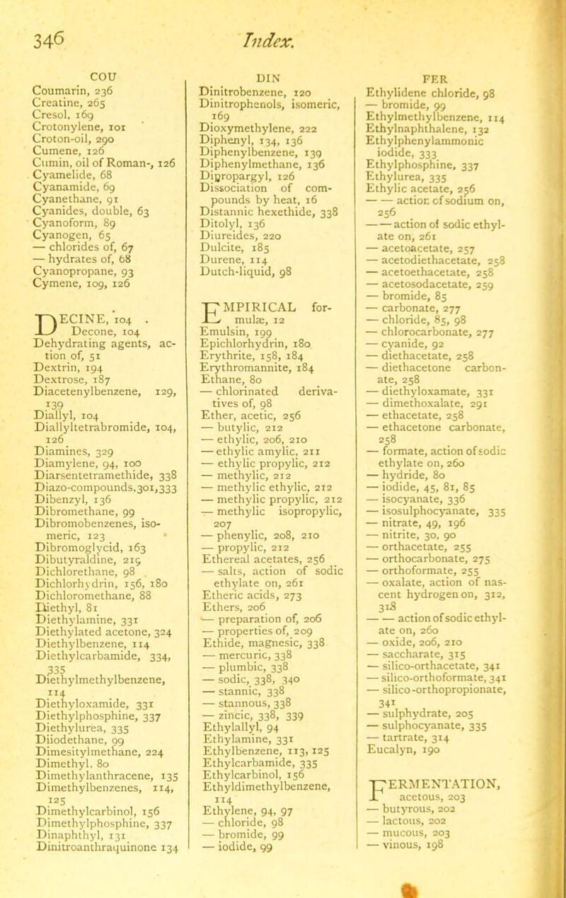 cou Coumarin, 236 Creatine, 265 Cresol. 169 Crotonylene, loi Croton-oil, 290 Cumene, 126 Cumin, oil of Roman-, 126 Cyamelide, 68 Cyanamide, 69 Cyanethane, 91 Cyanides, double, 63 Cyanoform, 89 Cyanogen, 65 — chlorides of, 67 — hydrates of, 68 Cyanopropane, 93 Cymene, 109, 126 ECINE,*io4 . Decone, 104 Dehydrating agents, ac- tion of, 51 Dextrin, 194 Dextrose, 187 Diacetenylbenzene, 129, 139 Diallyl, 104 Diallyltetrabromide, 104, 126 Diamines, 329 Diamylene, 94, 100 Diarsentetramethide, 338 Diazo-compounds, 301,333 Dibenzyl, 136 Dibromethane, 99 Dibromobenzenes, iso- meric, 123 • Dibromoglycid, 163 Dibutyraldine, 219 Dichlorethane, 98 Dichlorhydrin, 156, 180 Dichloromethane, 88 I^ethyl, 81 Diethylamine, 331 Diethylated acetone, 324 Diethylbenzene, 114 Diethylcarbamide, 334, ^.335 ^ , Diethylmethylbenzene, 114 Diethyloxamide, 331 Diethylphosphine, 337 Diethylurea, 335 Diiodethane, 99 Dimesitylmethane, 224 Dimethyl. 80 Dimethylanthracene, 135 Dimethylbenzenes, 114, Dimethylcarbinol, 156 Dimethylphosphine, 337 Dinaphthyl, 131 Dinitroanthraquinone 134 DIN Dinitrobenzene, 120 Dinitrophcnols, isomeric, 169 Dioxymethylene, 222 Diphenyl, 134, 136 Diphenylbenzene, 139 Diphenylmethane, 136 Dipropargyl, 126 Dissociation of com- pounds by heat, 16 Distannic hexethide, 338 Ditolyl, 136 Diureides, 220 Dulcite, 185 Durene, 114 Dutch-liquid, 98 Empirical for- mula, 12 Emulsin, 199 Epichlorhydrin, 180 Erythrite, 158, 184 Erythromannite, 184 Ethane, 80 — chlorinated deriva- tives of, 98 Ether, acetic, 256 — butylic, 212 — ethylic, 206, 210 — ethylic amylic, 211 — ethylic propylic, 212 — methylic, 212 — methylic ethylic, 212 — methylic propylic, 212 — methylic isopropylic, 207 — phenylic, 208, 210 — propylic, 212 Ethereal acetates, 256 — salts, action of sodic ethylate on, 261 Etheric acids, 273 Ethers, 206 •— preparation of, 206 — properties of, 209 Ethide, magnesic, 338 — mercuric, 338 — plumbic, 338 — sodic,^ 338, 340 — stannic, 338 — stannous, 338 — zincic, 338, 339 Ethylallyl, 94 Ethylamine, 331 Ethylbenzene, 113,125 Ethylcarbamide, 335 Ethylcarbinol, 156 Ethyldimethylbenzene, 114 Ethvlene, 94, 97 — chloride, 98 — bromide, 99 — iodide, 99 PER Ethylidcne chloride, 98 — bromide, 99 Ethylmcthylbenzene, 114 Ethylnaphthalene, 132 Ethylphenylammonic iodide, 333 Ethylphosphine, 337 Ethylurea, 335 Ethylic acetate, 2^6 action cfsodium on, 256 action of sodic ethyl- ate on, 261 — acetoacetate, 257 — acetodiethacetate, 258 — acetoeihacetate, 258 — acetosodacetate, 259 — bromide, 85 — carbonate, 277 — chloride, 85, 98 — chlorocarbonate, 277 — cyanide, 92 — diethacetate, 258 — diethacetone carbon- ate, 258 — diethyloxamate, 331 — dimethoxalate, 291 — ethacetate, 258 — ethacetone carbonate, 258 — formate, action of sodic ethylate on, 260 — hydride, 80 — iodide, 45, 81, 85 — isocyanate, 336 — isosulphocyanate, 335 — nitrate, 49, 196 — nitrite, 30, 90 — orthacetate, 255 — orthocarbonate, 275 — orthoformate, 255 — oxalate, action of nas- cent hydrogen on, 312, 3^5 action of sodic ethyl- ate on, 260 — oxide, 206, 210 — saccharate, 315 — silico-orthacetate, 341 — silico-orthoformate, 341 — silico-orthopropionate, 34^ — sulphydrate, 205 — sulphocyanate, 335 — tartrate, 314 Eucalyn, 190 FERMENTATION, acetous, 203 — butyrous, 202 — lactous, 202 — mucous, 203 — vinous, 198