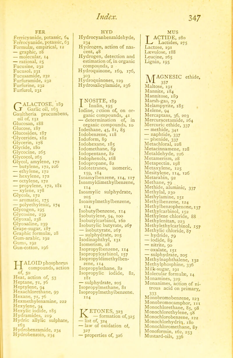 FER Ferricyanide, potassic, 64 Terrocyanide, potassic, 63 Formulx, empirical, 12 — graphic, 28 — molecular. 14 — rational, 23 Fucusine, 232 Fucusol, 231 Fucusamide, 232 Furfuramide, 232 Furfurine, 232 Furfurol, 231 Galactose, *189 Garlic oil, 163 Gaultheria procurabens, oil of. 151 Glucosan, 18S Glucose, 187 Glucosides, 187 •Glycerides, 182 Glycerin, 178 Glycide, 180 Glycocine, 265 Glycocol, 265 Glycol, amylene, 172 — butylene, 172, 226 — ethylene, 172 — hexylene, 172 — octylene, 172 — propylene, 172, 181 — xylene, 178 Glycols, 172 — aromatic, 175 — polyethylenic, 174 Glycogen, 195 Glycosine, 239 Glyoxal, 238 Glyoxaline, 239 Grape-sugar, 187 Graphic formulae, 28 Gum-arabic, 192 Gums, 192 Gun-cotton, 196 T_T ALOID phosphorus -Li compounds, action of, 50 Heat, action of, 53 Hepune, 71, 76 Heptylene, 94 Hexachlorethane, 99 Hexane, 71, 76 Hexmeihylenamine, 222 Hexylene, 94 Hexylic i^ide, 185 Hydramides, 219 Hydric allylic sulphate, 163 Hydrobenzamide, 234 Hydrobenzoin, 234 HYD Hydrocyanbenzaldehyde, 234 Hydrogen, action of nas- cent, 48 Hydrogen, detection and estimation of, in organic compounds, 2 Hydroquinone, 169, 176, 303 Hydroquinones, 129 Hydrosalicylamide, 236 T NOSITE, 189 i Inulin, 195 Iodine, rction of, on or- ganic compounds, 41 — determination of, in organic compounds, 10 lodethane, 45, 81, 85 lodobenzene, 118 Iodoform, 89 lodohexane, 185 lodomethane, 89 lodopentane, 82 lodophenols, 168 lodopropane, 82 lodotetranes, isomeric, 159, 184 Isoamylbenzene, 114, 117 Isoamyldimethylbenzene, 114 Isoamylic sulphydrate, 205 Isoamylmethylbenzene, 114 Isobutylbenzene, 114 Isobutylene, 94, 100 Isobutylcarbinol, 160 Isobutylic butyrate, 267 — isobutyrate, 267 — sulphydrate, 205 Isodinaphthyl, 131 Isomerism, 28 Isopropylbenzene, 114 Isopropylcarbinol, 157 Isopropyldimethylben- zene, 114 Isopropylethane, 82 Isopropylic iodide, 82, 181 — sulphydrate, 205 Isopropylmethane, 81 Isopropylmethylbenzene. 114 Ketones, 323 — formation of, 325 — list of, 324 — law of oxidation of, 327 — properties of, 326 MUS T ACTIDE, 280 -L/ Lactides, 275 Lactose, 191 Laevulose, 188 Leucine, 265 Lignin, 195 MAGNESIC ethide, 357 Maltose, 191 Mannite, 184 Mannitose, 189 Marsh-gas, 79 Melampyrite, 185 , Melene, 94 Mercaptans, 36, 203 Mercuracetamide, 264 Mercuric ethide, 337 — methide, 341 — naphtide, 337 — phenide, 337 Metachloral, 228 Metacinnamene, 128 Metaldehyde, 226 Metamerism, 28 Metapectin, 198 Metaxylene, 125 Mesitylene, 114, 126 Metarabin, 92 Methane, 79 Methide, aluminic, 337 Methylal, 230 Methylamine, 151 Methylbenzene, 124 Methylbenzophenone, 137 Methylcarbinol, 152 Metliylene chloride, 88 Methylenitan, 223 Methylethylcarbinol, 157 Methylic chloride, 87 — hydride, 79 — iodide, 89 — nitrite, 90 — oxalate, 151 — sulphydrate, 205 Methylnaphthalene, 132 Methylphosphine, 336 Milk-sugar, 191 Molecular formulas, 14 Monamines, 329 Monanimes, action of ni- trous acid on primary, 333 Monobromobenzene, 123 Monobromocamphor, in Monochlorethane, 85, 98 Monochlorethylene, 98 Monochlorobenzene, 122 Monochlorhydriq, 180 Monochloromethane, 87 Monoformin, 162, 253 Mustard-oils, 336