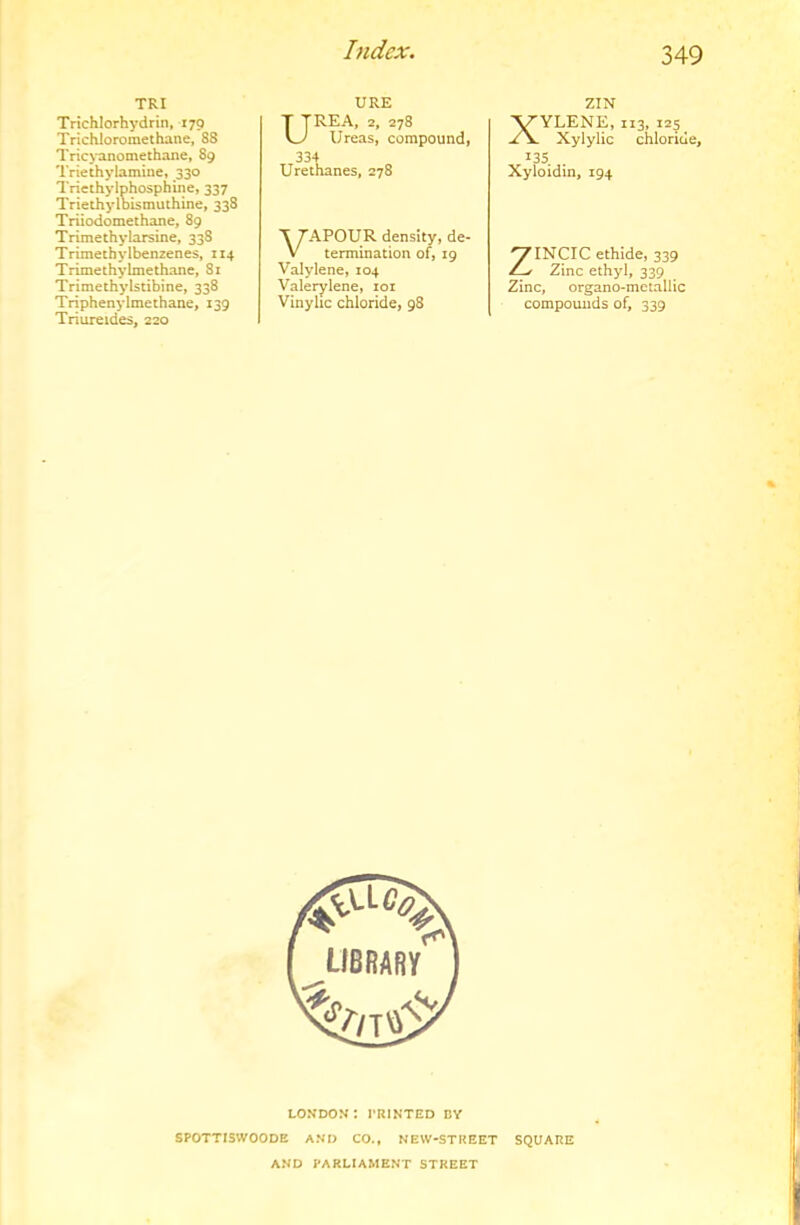 TRI Trichlorhydrin, 170 Trichioromethane, 88 Tricyanomethane, 89 Triethylamine, 330 Triethyiphosphine, 337 Triethylbismuthine, 338 Triiodomethane, 89 Trimethylarsine, 338 Trimethylbenzenes, 114 Trimethylmethane, 81 Trimethylstibine, 338 Triphenylmethane, 139 Triureides, 220 URE UREA, 2, 278 Ureas, compound, 334 Urethanes, 278 ZIN XYLENE, 113, 125 Xylylic chloride, 135 Xyloidin, 194 VAPOUR density, de- termination of, 19 Valylene, 104 Valerylene, loi Vinylic chloride, 98 ZINCIC ethide, 339 Zinc ethyl, 339 Zinc, organo-mctallic compounds of, 339 LONDON: I’RINTED BV SPOTTISWOODB AND CO., NEW-STREET SQUARE AND PARLIAMENT STREET