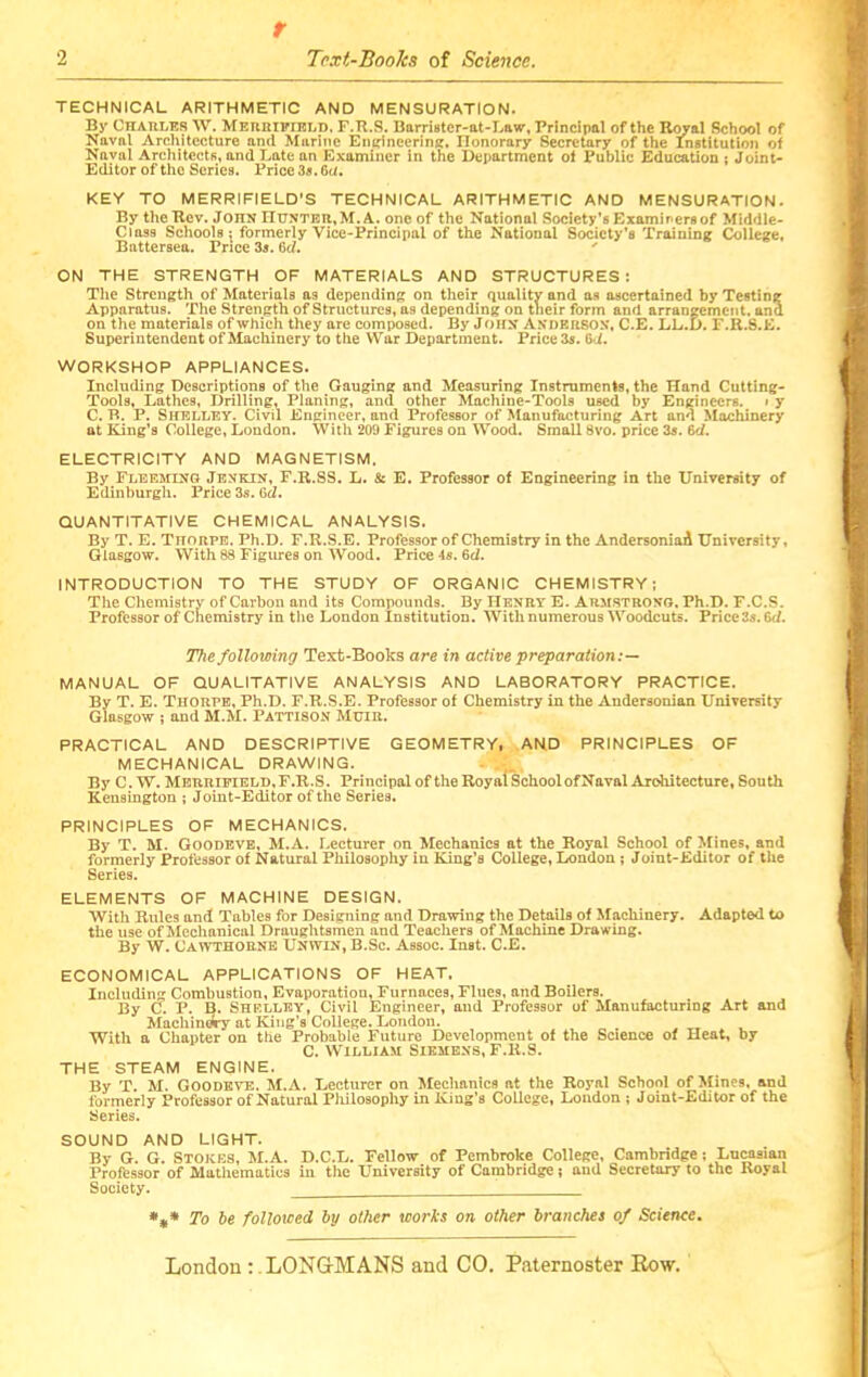 2 r Tcxi-Books of Science. TECHNICAL ARITHMETIC AND MENSURATION. By Charles W. Mereifield. F.K.S. Barrister-at-Lawr, Principal of the Royal School of Naval Architecture and Marine En^inecrinE, Ilonorary Secretary of the Institution of Naval Architects, and Late an Examiner in the Department of Public Education ; Joint- Editor of the Series. Price3«.6c/. KEY TO MERRIFIELD’S TECHNICAL ARITHMETIC AND MENSURATION. By the Rev. John nuNTER.M.A.oneof the National Society'sExaminersof Middle- Class Schools; formerly Vice-Principal of the National Society’s Training College, Battersea. Price 3s. Qd. ' ON THE STRENGTH OF MATERIALS AND STRUCTURES: The Strength of Materials as depending on their quality and as ascertained by Testing Apparatus, The Strength of Structures, as depending on their form and arrangement, and on the materials of which they are composed. By John An'DERSOX, C.E. LL.D. F.R.S.K. Superintendent of Machinery to the War Department. Price 3s. W. WORKSHOP APPLIANCES. Including Descriptions of the Gauging and Measuring Instruments, the Hand Cutting- Tools, Lathes, Drilling, Planing, and other Machine-Tools used by Engineers. » y C. B. P. Shelley. Civil Engineer, and Professor of Manufacturing Art and Machinery at King’s College, London. With 209 Figures on Wood. Small 8vo. price 3s. 6d. ELECTRICITY AND MAGNETISM. By Fleesting Jbnkin, F.R.SS, L. & E. Professor of Engineering in the University of Edinburgli. Price 3s. GcZ. QUANTITATIVE CHEMICAL ANALYSIS. By T, E. Thorpe. Ph.D. F.R.S.E. Professor of Chemistry in the Andersoniad University, Glasgow. With 88 Figures on Wood, Price 4s. 6d. INTRODUCTION TO THE STUDY OF ORGANIC CHEMISTRY: The Chemistry of Carbon and its Compounds. By Henry E. Armstrong, Ph.D. F.C.S. Professor of Chemistry in tlie London Institution. With numerous Woodcuts. Price3a.6d. The following Text-Books are in active preparation MANUAL OF QUALITATIVE ANALYSIS AND LABORATORY PRACTICE. By T. E. Thorpe, Ph.D. F.R.S.E. Professor of Chemistry in the Andersonian University Glasgow ; and M.M. Pattison Muir. PRACTICAL AND DESCRIPTIVE GEOMETRY. AND PRINCIPLES OF MECHANICAL DRAWING. . By C. W. Mbrrifield,F.R.S. Principalof theRoyalSchoolofNaval Architecture, South Kensington ; Joint-Editor of the Series. PRINCIPLES OF MECHANICS. By T. M. Goodeve, ^l.A. r.ecturer on Mechanics at the Royal School of Mines, and formerly Professor of Natural Philosophy in King’s College, London; Joint-Editor of the Series. ELEMENTS OF MACHINE DESIGN. With Rules and Tables for Designing and Drawing the Details of Machinery. Adapted to the use of Mechanical Draughtsmen and Teachers of Machine Drawing. By W. Cawthornb Unwin, B.Sc. Assoc. Inst. C.E. ECONOMICAL APPLICATIONS OF HEAT. Including Combustion, Evaporation, Furnaces, Flues, and Boilers. By C. P. B. Shelley, Civil Engineer, and Professor of Manufacturing Art and Machinwy at King’s College. London. With a Chapter on the Probable Future Development of the Science of Heat, by C. W'lLLiAM Siemens, F.K.S. THE STEAM ENGINE. By T. M. Goodeve. M.A. Lecturer on Mechanics at the Royal School of Mines, and formerly Professor of Natural Philosophy in King’s College, Loudon; Joint-Editor of the Series. SOUND AND LIGHT. By G. G. Stokes, M.A. D.C.L. Fellow of Pembroke College, Cambridge; Lucasian Professor of Mathematics in the University of Cambridge ? and Secretary to the Royal Society. To he followed hy other works on other branches of Science.