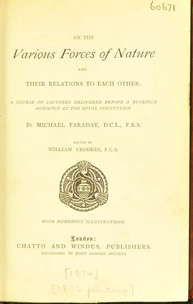 (>0 ON THE Various Forces of Nature AND THEIR RELATIONS TO EACH OTHER: A COURSE OF LECTURES DELIVERED BEFORE A JUVENILE AUDIENCE AT THE ROYAL INSTITUTION By MICHAEL FARADAY, D.C.L., F.R.S. EDITED BY WILLIAM CROOKES, F.C.S. WITH NUMEROUS ILLUSTRATIONS. iJ0n(l0u: CHATTO AND WINDUS, PUBLISHERS. [SUCCESSORS TO yoUN CAMDEN IIOTTEN.) [l 'i , s J