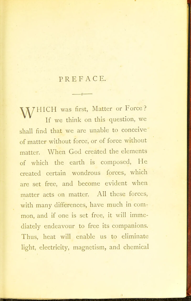 PREFACE. ■0 HIGH was first, Matter or Force? If we think on this question, we shall find that we are unable to conceive of matter without force, or of force without matter. When God created the elements of which the earth is composed. He created certain wondrous forces, which are set free, and become evident when matter acts on matter. All these forces, with many differences, have much in com- mon, and if one is set free, it will imme- diately endeavour to free its companions. Thus, heat will enable us to eliminate light, electricity, magnetism, and chemical