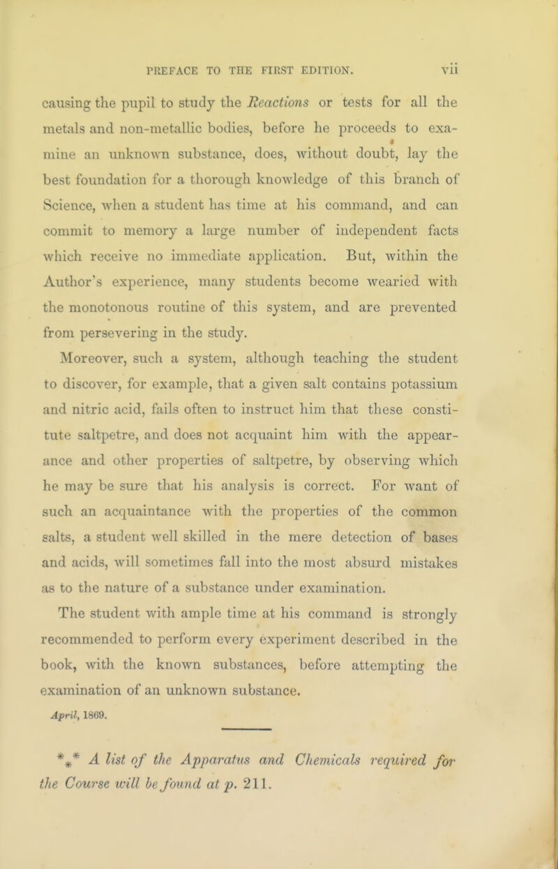 causing the pupil to study the Reactions or tests for all the metals and non-metallic bodies, before he proceeds to exa- mine an unknown substance, does, without doubt, lay the best foundation for a thorough knowledge of this branch of Science, when a student has time at his command, and can commit to memory a large number of independent facts which receive no immediate application. But, within the Author's experience, many students become wearied with the monotonous routine of this system, and are prevented from persevering in the study. Moreover, such a system, although teaching the student to discover, for example, that a given salt contains potassium and nitric acid, fails often to instruct him that these consti- tute saltpetre, and does not acquaint him with the appear- ance and other properties of saltpetre, by observing which he may be sure that his analysis is correct. For want of such an acquaintance with the properties of the common salts, a student well skilled in the mere detection of bases and acids, will sometimes fall into the most absurd mistakes as to the nature of a substance under examination. The student with ample time at his command is strongly recommended to perform every experiment described in the book, with the known substances, before attempting the examination of an unknown substance. April, 1869. %* A list of the Apparatus and Chemicals required for the Course will be found at p. 211.