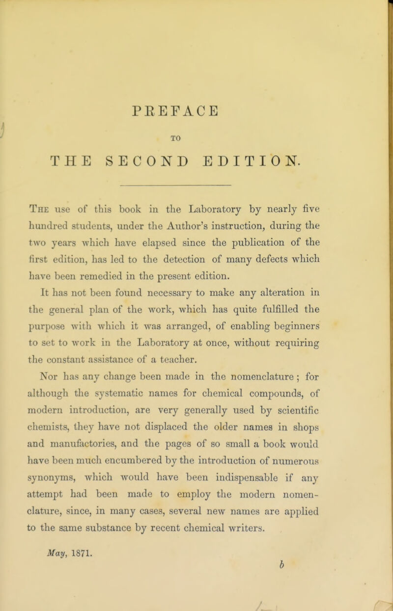 TO THE SECOND EDITION. The use of this book in the Laboratory by nearly five hundred students, under the Author's instruction, during the two years which have elapsed since the publication of the first edition, has led to the detection of many defects which have been remedied in the present edition. It has not been found necessary to make any alteration in the general plan of the work, which has quite fulfilled the purpose with which it was arranged, of enabling beginners to set to work in the Laboratory at once, without requiring the constant assistance of a teacher. Nor has any change been made in the nomenclature ; for although the systematic names for chemical compounds, of modern introduction, are very generally used by scientific chemists, they have not displaced the older names in shops and manufactories, and the pages of so small a book would have been much encumbered by the introduction of numerous synonyms, which would have been indispensable if any attempt had been made to employ the modern nomen- clature, since, in many cases, several new names are applied to the same substance by recent chemical writers. May, 1871. b