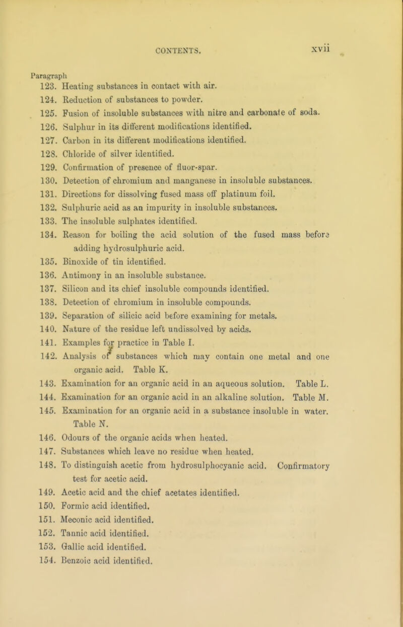 Paragraph 123. Heating substances in contact with air. 124. Reduction of substances to powder. 125. Fusion of insoluble substances with nitre and carbonale of soda. 12b*. Sulphur in its different modifications identified. 127. Carbon in its different modifications identified. 128. Chloride of silver identified. 129. Confirmation of presence of fluor-spar. 130. Detection of chromium and manganese in insoluble substances. 131. Directions for dissolving fused mass off platinum foil. 132. Sulphuric acid as an impurity in insoluble substances. 133. The insoluble sulphates identified. 134. Reason for boiling the acid solution of the fused mass befora adding hydrosulphuric acid. 135. Binoxide of tin identified. 136. Antimony iu an insoluble substance. 137. Silicon and its chief insoluble compounds identified. 138. Detection of chromium in insoluble compounds. 139. Separation of silicic acid before examining for metals. 140. Nature of the residue left undissolved by acids. 141. Examples for practice in Table I. 142. Analysis of^ substances which may contain one metal and one organic acid. Table K. 143. Examination for an organic acid in an aqueous solution. Table L. 144. Examination for an organic acid in an alkaline solution. Table M. 145. Examination for an organic acid in a substance insoluble in water. Table N. 146. Odours of the organic acids when heated. 147. Substances which leave no residue when heated. 148. To distinguish acetic from hydrosulphocyanic acid. Confirmatory test for acetic acid. 149. Acetic acid and the chief acetates identified. 150. Formic acid identified. 151. Meconic acid identified. 152. Tannic acid identified. 153. Gallic acid identified. 154. Benzoic acid identified.