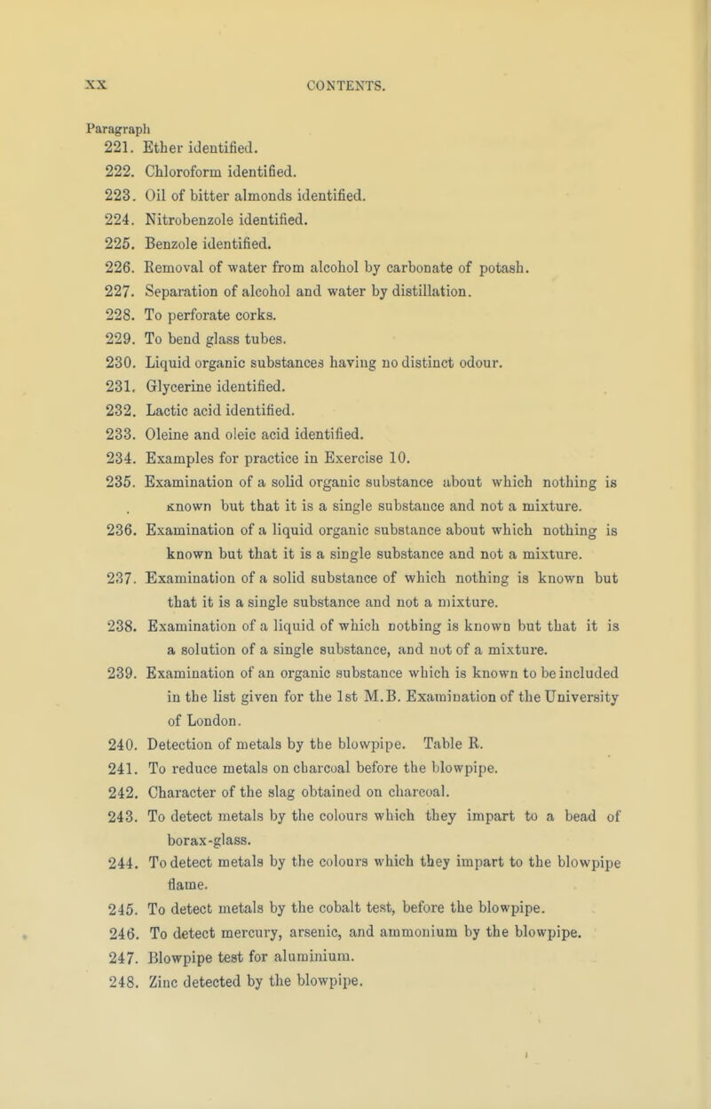 Paragraph 221. Ether identified. 222. Chloroform identified. 223. Oil of bitter almonds identified. 224. Nitrobenzole identified. 225. Benzole identified. 226. Removal of water from alcohol by carbonate of potash. 227. Separation of alcohol and water by distillation. 228. To perforate corks. 229. To bend glass tubes. 230. Liquid organic substances having no distinct odour. 231. Glycerine identified. 232. Lactic acid identified. 233. Oleine and oleic acid identified. 234. Examples for practice in Exercise 10. 235. Examination of a solid organic substance about which nothing is Known but that it is a single substance and not a mixture. 236. Examination of a liquid organic substance about which nothing is known but that it is a single substance and not a mixture. 237. Examination of a solid substance of which nothing is known but that it is a single substance and not a mixture. 238. Examination of a liquid of which nothing is known but that it is a solution of a single substance, and not of a mixture. 239. Examination of an organic substance which is known to be included in the list given for the 1st M.B. Examination of the University of London. 240. Detection of metals by the blowpipe. Table R. 241. To reduce metals on charcoal before the blowpipe. 242. Character of the slag obtained on charcoal. 243. To detect metals by the colours which they impart to a bead of borax-glass. 244. To detect metals by the colours which they impart to the blowpipe name. 245. To detect metals by the cobalt test, before the blowpipe. 246. To detect mercury, arsenic, and ammonium by the blowpipe. 247. Blowpipe test for aluminium. 248. Zinc detected by the blowpipe.