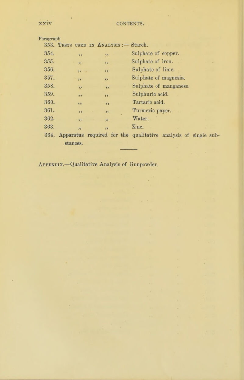 Paragraph 353. Tests used in Analysis:—Starch. 354. ,, ,, Sulphate of copper. 355. ,, „ Sulphate of iron. 356. ,, Sulphate of lime. 357. ,, „ Sulphate of magnesia. 358. „ Sulphate of manganese. 359. ,, Sulphuric acid. 360. ,, Tartaric acid. 361. ,, „ Turmeric paper. 362. „ „ Water. 363. „ „ Zinc. 364. Apparatus required for the qualitative analysis of single sub- stances. Appendix.—Qualitative Analysis of Gunpowder.