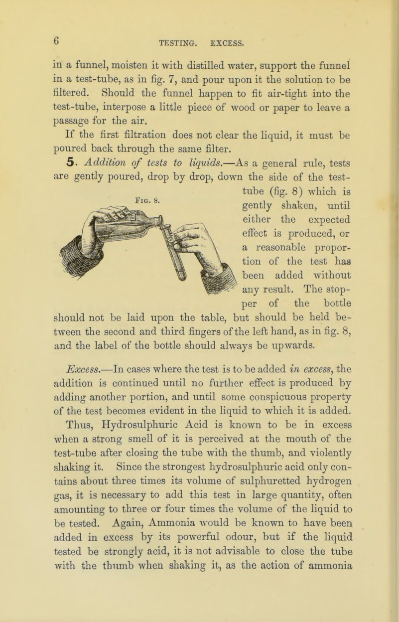 TESTING. EXCESS. in a funnel, moisten it with distilled water, support the funnel in a test-tube, as in fig. 7, and pour upon it the solution to be filtered. Should the funnel happen to fit air-tight into the test-tube, interpose a little piece of wood or paper to leave a passage for the air. If the first filtration does not clear the liquid, it must be poured back through the same filter. 5. Addition of tests to liquids.—As a general rule, tests are gently poured, drop by drop, down the side of the test- tube (fig. 8) which is gently shaken, until either the expected effect is produced, or a reasonable propor- tion of the test has been added without any result. The stop- per of the bottle should not be laid upon the table, but should be held be- tween the second and third fingers of the left hand, as in fig. 8, and the label of the bottle should always be upwards. Excess.—In cases where the test is to be added in excess, the addition is continued until no further effect is produced by adding another portion, and until some conspicuous property of the test becomes evident in the liquid to which it is added. Thus, Hydrosulphuric Acid is known to be in excess when a strong smell of it is perceived at the mouth of the test-tube after closing the tube with the thumb, and violently shaking it. Since the strongest hydrosulphuric acid only con- tains about three times its volume of sulphuretted hydrogen gas, it is necessary to add this test in large quantity, often amounting to three or four times the volume of the liquid to be tested. Again, Ammonia would be known to have been added in excess by its powerful odour, but if the liquid tested be strongly acid, it is not advisable to close the tube with the thumb when shaking it, as the action of ammonia