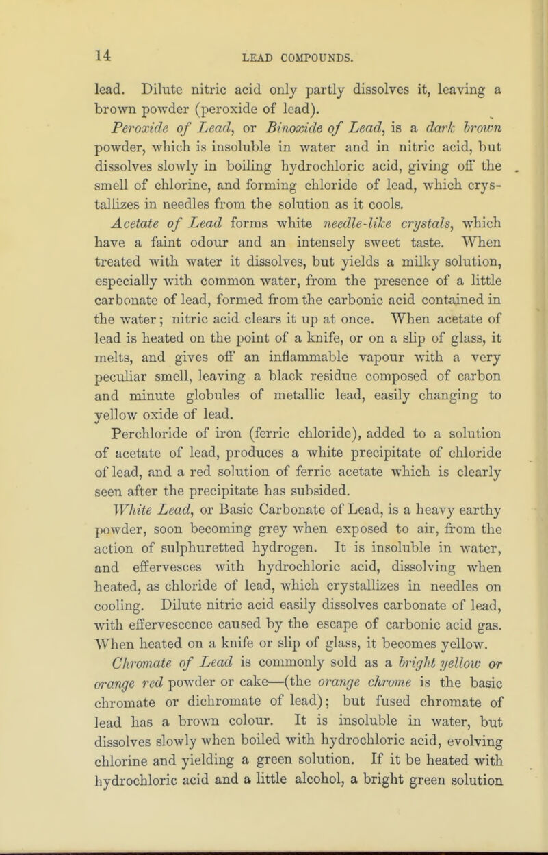 lead. Dilute nitric acid only partly dissolves it, leaving a brown powder (peroxide of lead). Peroxide of Lead, or Binoxide of Lead, is a dark broivn powder, which is insoluble in water and in nitric acid, but dissolves slowly in boiling hydrochloric acid, giving off the smell of chlorine, and forming chloride of lead, which crys- tallizes in needles from the solution as it cools. Acetate of Lead forms white needle-like crystals, which have a faint odour and an intensely sweet taste. When treated with water it dissolves, but yields a milky solution, especially with common water, from the presence of a little carbonate of lead, formed from the carbonic acid contained in the water; nitric acid clears it up at once. When acetate of lead is heated on the point of a knife, or on a slip of glass, it melts, and gives off an inflammable vapour with a very peculiar smell, leaving a black residue composed of carbon and minute globules of metallic lead, easily changing to yellow oxide of lead. Per chloride of iron (ferric chloride), added to a solution of acetate of lead, produces a white precipitate of chloride of lead, and a red solution of ferric acetate which is clearly seen after the precipitate has subsided. White Lead, or Basic Carbonate of Lead, is a heavy earthy powder, soon becoming grey when exposed to air, from the action of sulphuretted hydrogen. It is insoluble in water, and effervesces with hydrochloric acid, dissolving when heated, as chloride of lead, which crystallizes in needles on cooling. Dilute nitric acid easily dissolves carbonate of lead, with effervescence caused by the escape of carbonic acid gas. When heated on a knife or slip of glass, it becomes yellow. Chromate of Lead is commonly sold as a bright yellow or orange red, powder or cake—(the orange chrome is the basic chromate or dichromate of lead); but fused chromate of lead has a brown colour. It is insoluble in water, but dissolves slowly when boiled with hydrochloric acid, evolving chlorine and yielding a green solution. If it be heated with hydrochloric acid and a little alcohol, a bright green solution