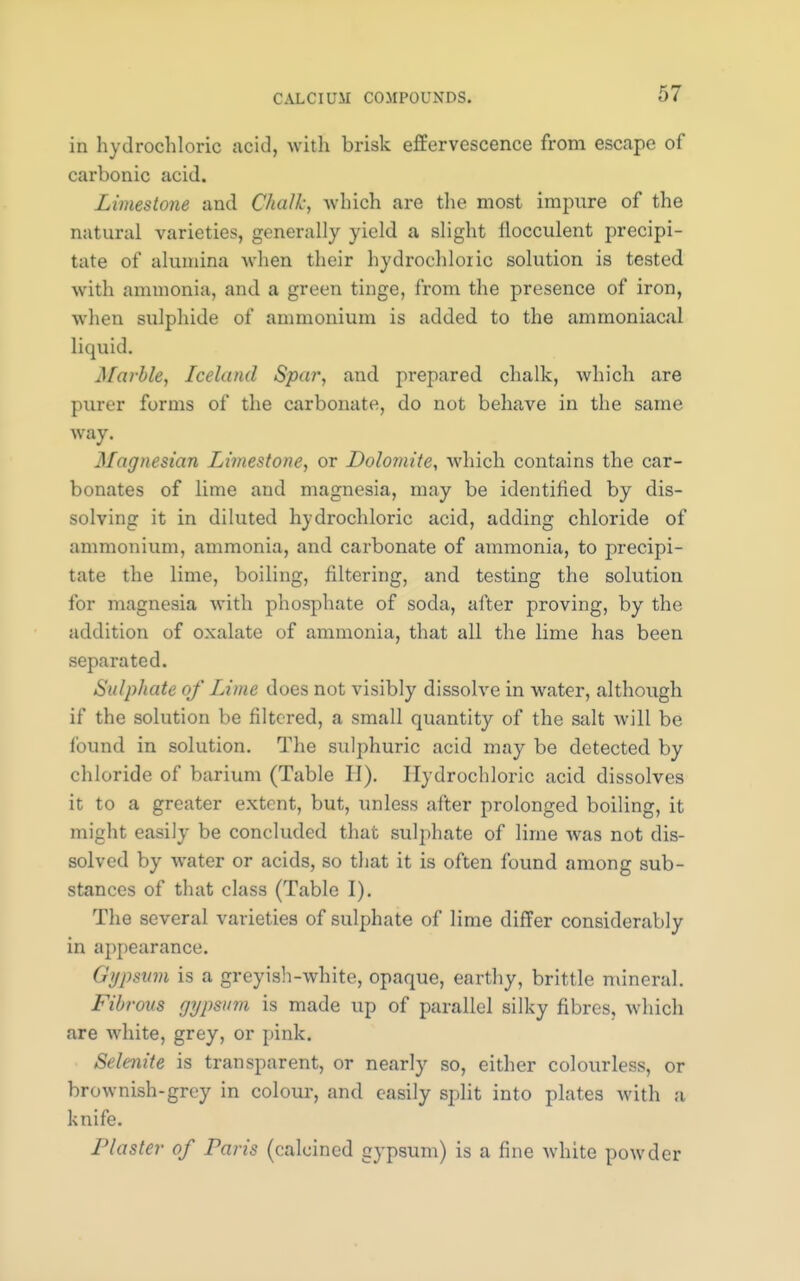 in hydrochloric acid, with brisk effervescence from escape of carbonic acid. Limestone and Chalk, which are the most impure of the natural varieties, generally yield a slight flocculent precipi- tate of alumina when their hydrochloric solution is tested with ammonia, and a green tinge, from the presence of iron, when sulphide of ammonium is added to the ammoniacal liquid. Marble, Iceland Spar, and prepared chalk, which are purer forms of the carbonate, do not behave in the same way. Magnesian Limestone, or Dolomite, which contains the car- bonates of lime and magnesia, may be identified by dis- solving it in diluted hydrochloric acid, adding chloride of ammonium, ammonia, and carbonate of ammonia, to precipi- tate the lime, boiling, filtering, and testing the solution for magnesia with phosphate of soda, after proving, by the addition of oxalate of ammonia, that all the lime has been separated. Sulphate of Lime does not visibly dissolve in water, although if the solution be filtered, a small quantity of the salt will be found in solution. The sulphuric acid may be detected by chloride of barium (Table II). Hydrochloric acid dissolves it to a greater extent, but, unless after prolonged boiling, it might easily be concluded that sulphate of lime was not dis- solved by water or acids, so that it is often found among sub- stances of that class (Table I). The several varieties of sulphate of lime differ considerably in appearance. Gypsum is a greyish-white, opaque, earthy, brittle mineral. Fibrous gypsum is made up of parallel silky fibres, which are white, grey, or pink. Selenite is transparent, or nearly so, either colourless, or brownish-grey in colour, and easily split into plates with a knife. Plaster of Paris (calcined gypsum) is a fine white powder