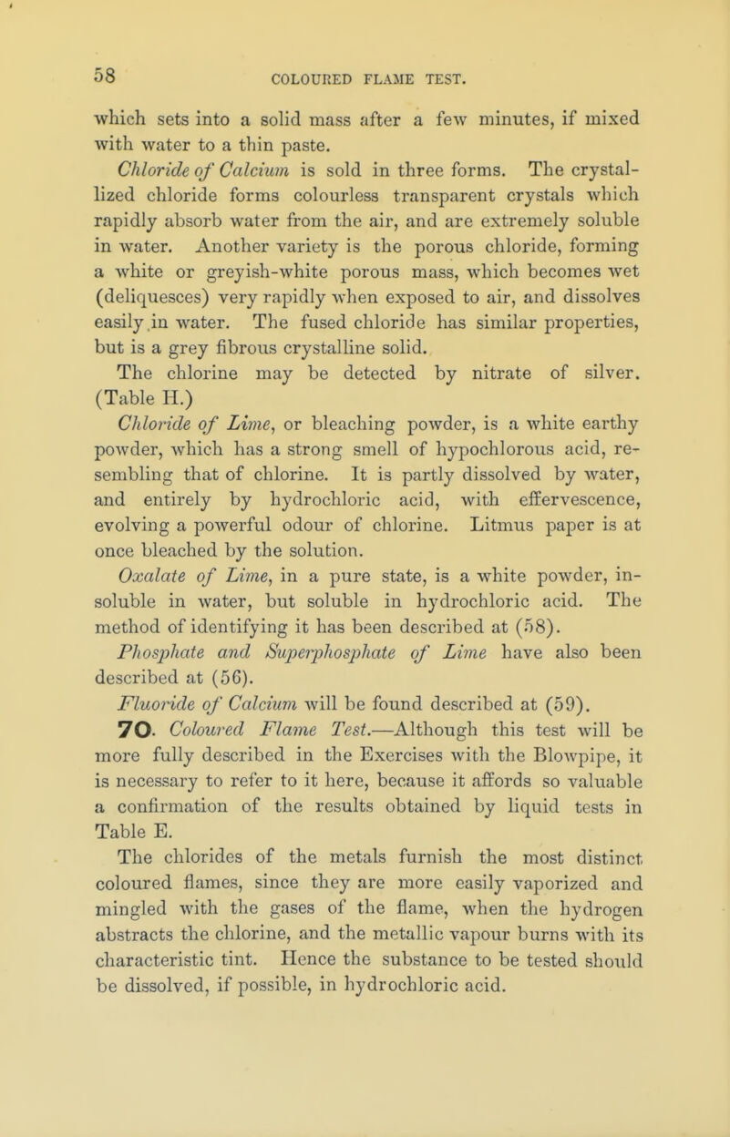 which sets into a solid mass after a few minutes, if mixed with water to a thin paste. Chloride of Calcium is sold in three forms. The crystal- lized chloride forms colourless transparent crystals which rapidly absorb water from the air, and are extremely soluble in water. Another variety is the porous chloride, forming a white or greyish-white porous mass, which becomes wet (deliquesces) very rapidly when exposed to air, and dissolves easily ,in water. The fused chloride has similar properties, but is a grey fibrous crystalline solid. The chlorine may be detected by nitrate of silver. (Table H.) Chloride of Lime, or bleaching powder, is a white earthy powder, which has a strong smell of hypochlorous acid, re- sembling that of chlorine. It is partly dissolved by water, and entirely by hydrochloric acid, with effervescence, evolving a powerful odour of chlorine. Litmus paper is at once bleached by the solution. Oxalate of Lime, in a pure state, is a white powder, in- soluble in water, but soluble in hydrochloric acid. The method of identifying it has been described at (58). Phosphate and Superphosphate of Lime have also been described at (56). Fluoride of Calcium will be found described at (59). 70- Coloured Flame Test.—Although this test will be more fully described in the Exercises with the Blowpipe, it is necessary to refer to it here, because it affords so valuable a confirmation of the results obtained by liquid tests in Table E. The chlorides of the metals furnish the most distinct coloured flames, since they are more easily vaporized and mingled with the gases of the flame, when the hydrogen abstracts the chlorine, and the metallic vapour burns with its characteristic tint. Hence the substance to be tested should be dissolved, if possible, in hydrochloric acid.