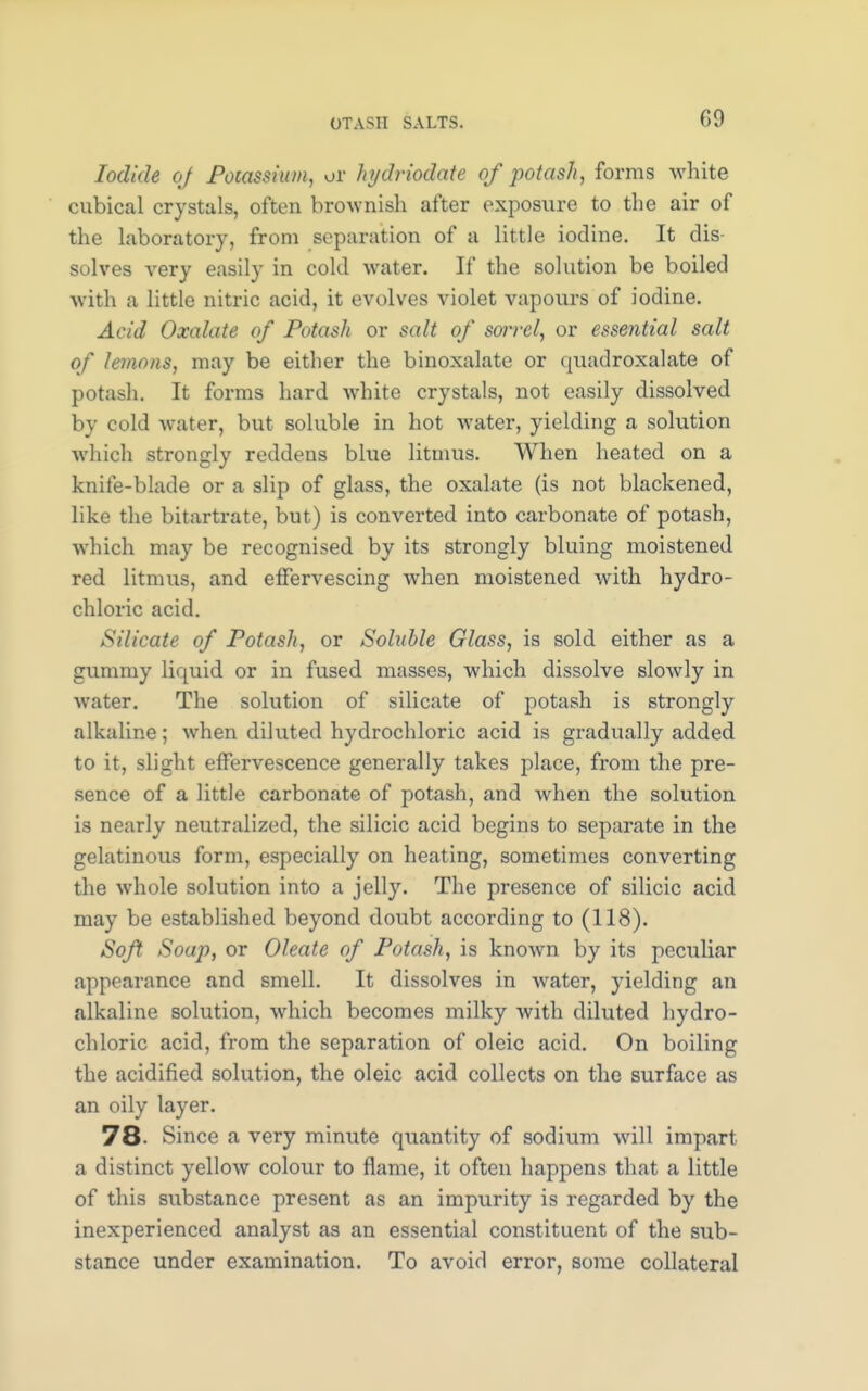 Iodide of Potassium, or hjdriodate of potash, forms white cubical crystals, often brownish after exposure to the air of the laboratory, from separation of a little iodine. It dis- solves very easily in cold water. If the solution be boiled with a little nitric acid, it evolves violet vapours of iodine. Acid Oxalate of Potash or salt of sorrel, or essential salt of lemons, may be either the binoxalate or quadroxalate of potash. It forms hard white crystals, not easily dissolved by cold water, but soluble in hot water, yielding a solution which strongly reddens blue litmus. When heated on a knife-blade or a slip of glass, the oxalate (is not blackened, like the bitartrate, but) is converted into carbonate of potash, which may be recognised by its strongly bluing moistened red litmus, and effervescing when moistened with hydro- chloric acid. Silicate of Potash, or Soluble Glass, is sold either as a gummy liquid or in fused masses, which dissolve slowly in water. The solution of silicate of potash is strongly alkaline; when diluted hydrochloric acid is gradually added to it, slight effervescence generally takes place, from the pre- sence of a little carbonate of potash, and when the solution is nearly neutralized, the silicic acid begins to separate in the gelatinous form, especially on heating, sometimes converting the whole solution into a jelly. The presence of silicic acid may be established beyond doubt according to (118). Soft Soap, or Oleate of Potash, is known by its peculiar appearance and smell. It dissolves in water, yielding an alkaline solution, which becomes milky with diluted hydro- chloric acid, from the separation of oleic acid. On boiling the acidified solution, the oleic acid collects on the surface as an oily layer. 78- Since a very minute quantity of sodium will impart a distinct yellow colour to flame, it often happens that a little of this substance present as an impurity is regarded by the inexperienced analyst as an essential constituent of the sub- stance under examination. To avoid error, some collateral