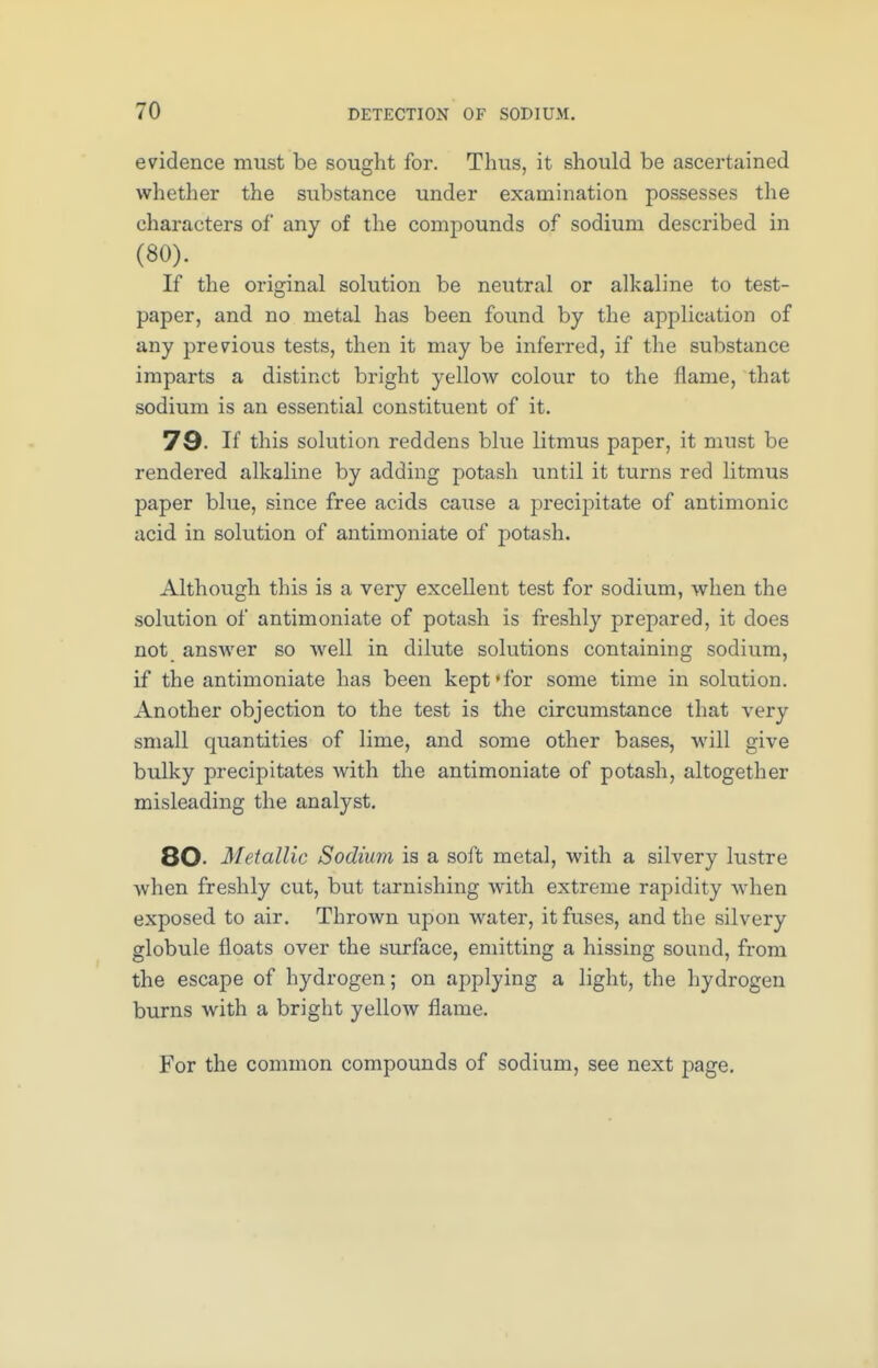 evidence must be sought for. Thus, it should be ascertained whether the substance under examination possesses the characters of any of the compounds of sodium described in (80). If the original solution be neutral or alkaline to test- paper, and no metal has been found by the application of any previous tests, then it may be inferred, if the substance imparts a distinct bright yellow colour to the flame, that sodium is an essential constituent of it. 79. If this solution reddens blue litmus paper, it must be rendered alkaline by adding potash until it turns red litmus paper blue, since free acids cause a precipitate of antimonic acid in solution of antimoniate of potash. Although this is a very excellent test for sodium, when the solution of antimoniate of potash is freshly prepared, it does not answer so Avell in dilute solutions containing sodium, if the antimoniate has been kept*for some time in solution. Another objection to the test is the circumstance that very small quantities of lime, and some other bases, will give bulky precipitates with the antimoniate of potash, altogether misleading the analyst. 80- Metallic Sodium is a soft metal, with a silvery lustre when freshly cut, but tarnishing with extreme rapidity when exposed to air. Thrown upon water, it fuses, and the silvery globule floats over the surface, emitting a hissing sound, from the escape of hydrogen; on applying a light, the hydrogen burns with a bright yellow flame. For the common compounds of sodium, see next page.