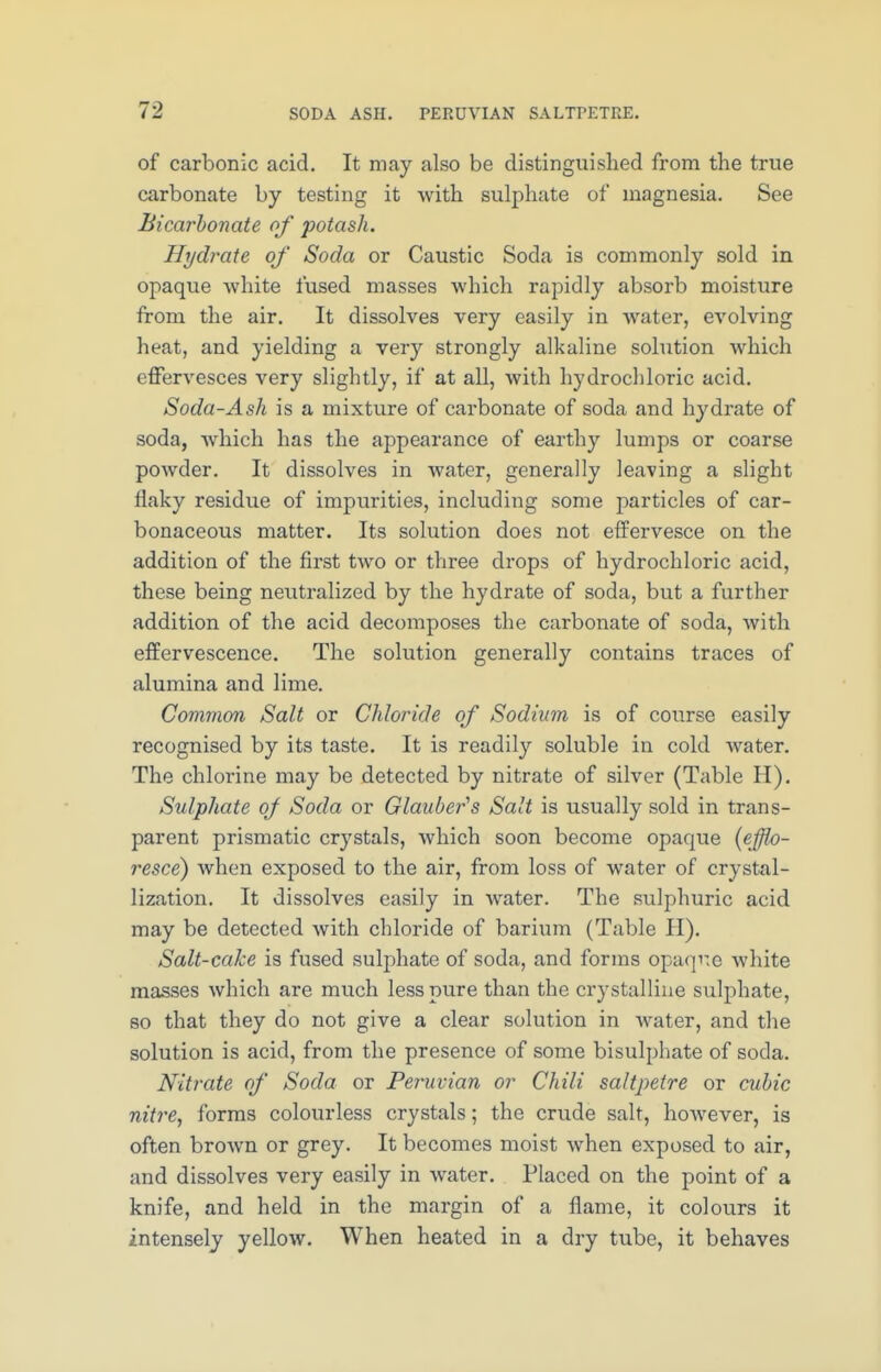 of carbonic acid. It may also be distinguished from the true carbonate by testing it with sulphate of magnesia. See Bicarbonate of potash. Hydrate of Soda or Caustic Soda is commonly sold in opaque white fused masses which rapidly absorb moisture from the air. It dissolves very easily in water, evolving heat, and yielding a very strongly alkaline solution which effervesces very slightly, if at all, with hydrochloric acid. Soda-Ash is a mixture of carbonate of soda and hydrate of soda, which has the appearance of earthy lumps or coarse powder. It dissolves in water, generally leaving a slight flaky residue of impurities, including some particles of car- bonaceous matter. Its solution does not effervesce on the addition of the first two or three drops of hydrochloric acid, these being neutralized by the hydrate of soda, but a further addition of the acid decomposes the carbonate of soda, with effervescence. The solution generally contains traces of alumina and lime. Common Salt or Chloride of Sodium is of course easily recognised by its taste. It is readily soluble in cold water. The chlorine may be detected by nitrate of silver (Table H). Sulphate of Soda or Glauber's Salt is usually sold in trans- parent prismatic crystals, which soon become opaque (efflo- resce) when exposed to the air, from loss of water of crystal- lization. It dissolves easily in water. The sulphuric acid may be detected with chloride of barium (Table H). Salt-cake is fused sulphate of soda, and forms opaqne white masses which are much less pure than the crystalline sulphate, so that they do not give a clear solution in water, and the solution is acid, from the presence of some bisulphate of soda. Nitrate of Soda or Peruvian or Chili saltpetre or cubic nitre, forms colourless crystals; the crude salt, however, is often broAvn or grey. It becomes moist when exposed to air, and dissolves very easily in water. Placed on the point of a knife, and held in the margin of a flame, it colours it intensely yellow. When heated in a dry tube, it behaves