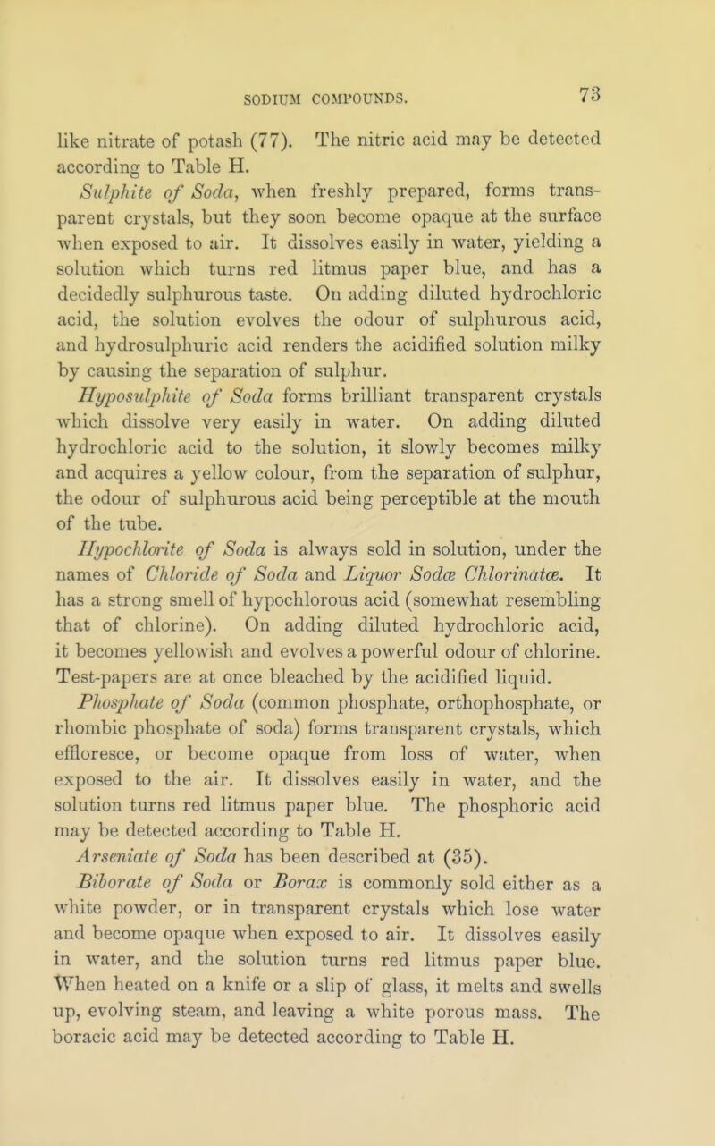 like nitrate of potash (77). The nitric acid may be detected according to Table H. Sulphite of Soda, when freshly prepared, forms trans- parent crystals, but they soon become opaque at the surface when exposed to air. It dissolves easily in water, yielding a solution which turns red litmus paper blue, and has a decidedly sulphurous taste. On adding diluted hydrochloric acid, the solution evolves the odour of sulphurous acid, and hydrosulphuric acid renders the acidified solution milky by causing the separation of siilphur. Hyposulphite of Soda forms brilliant transparent crystals which dissolve very easily in water. On adding diluted hydrochloric acid to the solution, it slowly becomes milky and acquires a yellow colour, from the separation of sulphur, the odour of sulphurous acid being perceptible at the mouth of the tube. Hypochlorite of Soda is always sold in solution, under the names of Chloride of Soda and Liquor Sodas Chlorinatoz. It has a strong smell of hypochlorous acid (somewhat resembling that of chlorine). On adding diluted hydrochloric acid, it becomes yellowish and evolves a powerful odour of chlorine. Test-papers are at once bleached by the acidified liquid. Phosphate of Soda (common phosphate, orthophosphate, or rhombic phosphate of soda) forms transparent crystals, which effloresce, or become opaque from loss of water, when exposed to the air. It dissolves easily in water, and the solution turns red litmus paper blue. The phosphoric acid may be detected according to Table H. Arseniate of Soda has been described at (35). Biborate of Soda or Borax is commonly sold either as a white powder, or in transparent crystals which lose water and become opaque when exposed to air. It dissolves easily in water, and the solution turns red litmus paper blue. When heated on a knife or a slip of glass, it melts and swells up, evolving steam, and leaving a white porous mass. The boracic acid may be detected according to Table H.