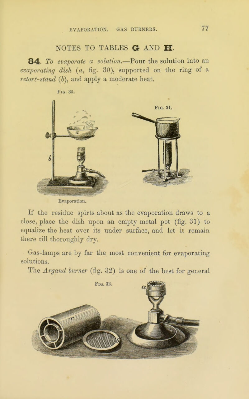 NOTES TO TABLES G AND H 84- To evaporate a solution.—Pour the solution into an evaporating dish (a, fig. 30), supported on the ring of a retort-stand (b), and apply a moderate heat. Fig 30. Fig. 31. Evaporation. If the residue spirts about as the evaporation draws to a close, place the dish upon an empty metal pot (fig. 31) to equalize the heat over its under surface, and let it remain there till thoroughly dry. Gas-lamps are by far the most convenient for evaporating solutions. The Argand burner (fig. 32) is one of the best for general