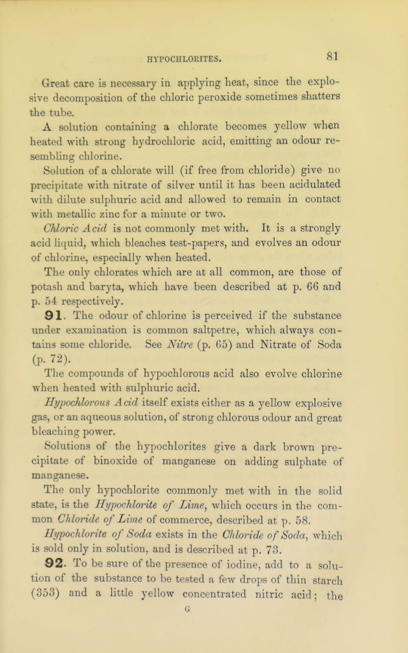 HYPOCHLORITES. Great care is necessary in applying heat, since the explo- sive decomposition of the chloric peroxide sometimes shatters the tube. A solution containing a chlorate becomes yellow when heated with strong hydrochloric acid, emitting an odour re- sembling chlorine. Solution of a chlorate will (if free from chloride) give no precipitate with nitrate of silver until it has been acidulated with dilute sulphuric acid and allowed to remain in contact with metallic zinc for a minute or two. Cfdoric Acid is not commonly met with. It is a strongly acid liquid, which bleaches test-papers, and evolves an odour of chlorine, especially when heated. The only chlorates which are at all common, are those of potash and baryta, which have been described at p. 66 and p. 54 respectively. 91. The odour of chlorine is perceived if the substance under examination is common saltpetre, which always con- tains some chloride. See Niire (p. 65) and Nitrate of Soda (P. 72). The compounds of hypochlorous acid also evolve chlorine when heated with sulphuric acid. Hypochlorous Acid itself exists either as a yellow explosive gas, or an aqueous solution, of strong chlorous odour and great bleaching power. Solutions of the hypochlorites give a dark brown pre- cipitate of binoxide of manganese on adding sulphate of manganese. The only hypochlorite commonly met with in the solid state, is the Hypochlorite of Lime, Avhich occurs in the com- mon Chloride of Lime of commerce, described at p. 58. Hypochlorite of Soda exists in the Chloride of Soda, which is sold only in solution, and is described at p. 73. 92. To be sure of the presence of iodine, add to a solu- tion of the substance to be tested a few drops of thin starch (353) and a little yellow concentrated nitric acid; the G