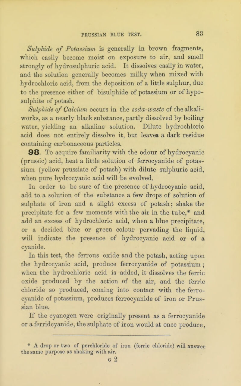 Sulphide of Potassium is generally in brown fragments, which easily become moist on exposure to air, and smell strongly of hydrosulphuric acid. It dissolves easily in water, and the solution generally becomes milky when mixed with hydrochloric acid, from the deposition of a little sulphur, due to the presence either of bisulphide of potassium or of hypo- sulphite of potash. Sulphide of Calcium occurs in the soda-waste of the alkali- works, as a nearly black substance, partly dissolved by boiling water, yielding an alkaline solution. Dilute hydrochloric acid does not entirely dissolve it, but leaves a dark residue containing carbonaceous particles. 98. To acquire familiarity with the odour of hydrocyanic (prnssic) acid, heat a little solution of ferrocyanide of potas- sium (yellow prussiate of potash) with dilute sulphuric acid, when pure hydrocyanic acid will be evolved. In order to be sure of the presence of hydrocyanic acid, add to a solution of the substance a few drops of solution of sulphate of iron and a slight excess of potash; shake the precipitate for a few moments with the air in the tube,* and add an excess of hydrochloric acid, when a blue precipitate, or a decided blue or green colour pervading the liquid, will indicate the presence of hydrocyanic acid or of a cyanide. In this test, the ferrous oxide and the potash, acting upon the hydrocyanic acid, produce ferrocyanide of potassium ; when the hydrochloric acid is added, it dissolves the ferric oxide produced by the action of the air, and the ferric chloride so produced, coming into contact with the ferro- cyanide of potassium, produces ferrocyanide of iron or Prus- sian blue. If the cyanogen were originally present as a ferrocyanide or a ferridcyanide, the sulphate of iron would at once produce, * A drop or two of perchloride of iron (ferric chloride) will answer the same purpose as shaking with air. G 2