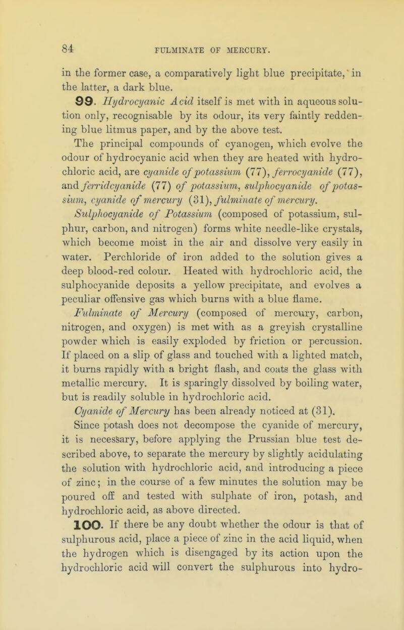 in the former case, a comparatively light blue precipitate,' in the latter, a dark blue. 99. Hydrocyanic Acid itself is met with in aqueous solu- tion only, recognisable by its odour, its very faintly redden- ing blue litmus paper, and by the above test. The principal compounds of cyanogen, which evolve the odour of hydrocyanic acid when they are heated with hydro- chloric acid, are cyanide of potassium (77), ferrocyanide (77), and feiridcyanide (77) of jwtassiuin, sulphocyanide of potas- sium, cyanide of mercury (31), fulminate of mercury. Sulphocyanide of Potassium (composed of potassium, sul- phur, carbon, and nitrogen) forms white needle-like crystals, which become moist in the air and dissolve very easily in water. Perchloride of iron added to the solution gives a deep blood-red colour. Heated with hydrochloric acid, the sulphocyanide deposits a yellow precipitate, and evolves a peculiar offensive gas which burns with a blue flame. Fulminate of Mercury (composed of mercury, carbon, nitrogen, and oxygen) is met with as a greyish crystalline powder which is easily exploded by friction or percussion. If placed on a slip of glass and touched with a lighted match, it burns rapidly with a bright flash, and coats the glass with metallic mercury. It is sparingly dissolved by boiling water, but is readily soluble in hydrochloric acid. Cyanide of Mercury has been already noticed at (31). Since potash does not decompose the cyanide of mercury, it is necessary, before applying the Prussian blue test de- scribed above, to separate the mercury by slightly acidulating the solution with hydrochloric acid, and introducing a piece of zinc; in the course of a few minutes the solution may be poured off and tested with sulphate of iron, potash, and hydrochloric acid, as above directed. lOO- If there be any doubt whether the odour is that of sulphurous acid, place a piece of zinc in the acid liquid, when the hydrogen which is disengaged by its action upon the hydrochloric acid will convert the sulphurous into hydro-