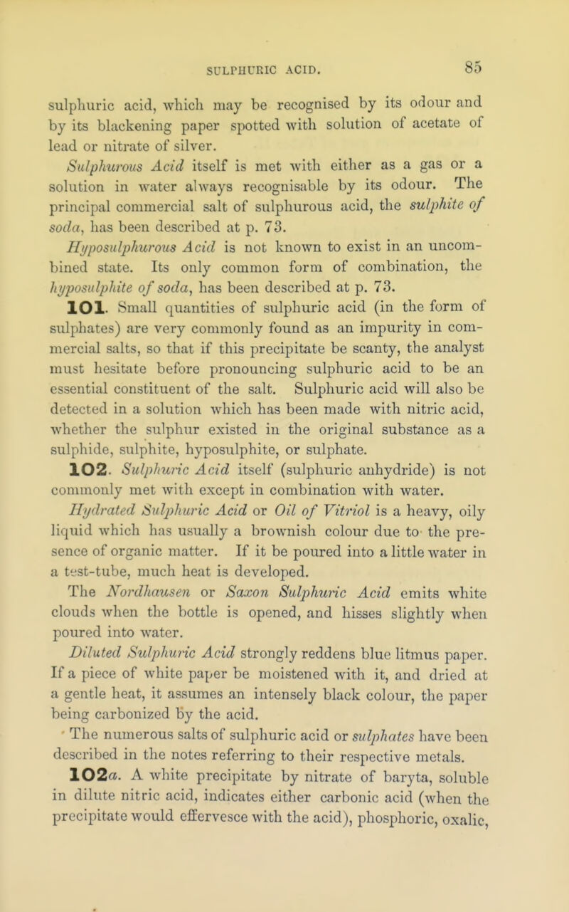 sulphuric acid, which may be recognised by its odour and by its blackening paper spotted with solution of acetate of lead or nitrate of silver. Sulphurous Acid itself is met with either as a gas or a solution in water always recognisable by its odour. The principal commercial salt of sulphurous acid, the sulphite of soda, has been described at p. 73. Hyposulphurous Acid is not known to exist in an uncom- bined state. Its only common form of combination, the hyposulphite of soda, has been described at p. 73. lOl Small quantities of sulphuric acid (in the form of sulphates) are very commonly found as an impurity in com- mercial salts, so that if this precipitate be scanty, the analyst must hesitate before pronouncing sulphuric acid to be an essential constituent of the salt. Sulphuric acid will also be detected in a solution which has been made with nitric acid, whether the sulphur existed in the original substance as a sulphide, sulphite, hyposulphite, or sulphate. 102- Sulphuric Acid itself (sulphuric anhydride) is not commonly met with except in combination with water. Hydrated Sulphuric Acid or Oil of Vitriol is a heavy, oily liquid which has usually a brownish colour due to the pre- sence of organic matter. If it be poured into a little water in a test-tube, much heat is developed. The Nordhausen or Saxon Sulphuric Acid emits white clouds when the bottle is opened, and hisses slightly when poured into water. Diluted Sulphuric Acid strongly reddens blue litmus paper. If a piece of white paper be moistened with it, and dried at a gentle heat, it assumes an intensely black colour, the paper being carbonized by the acid. The numerous salts of sulphuric acid or sulphates have been described in the notes referring to their respective metals. 102- A white precipitate by nitrate of baryta, soluble in dilute nitric acid, indicates either carbonic acid (when the precipitate would effervesce with the acid), phosphoric, oxalic,