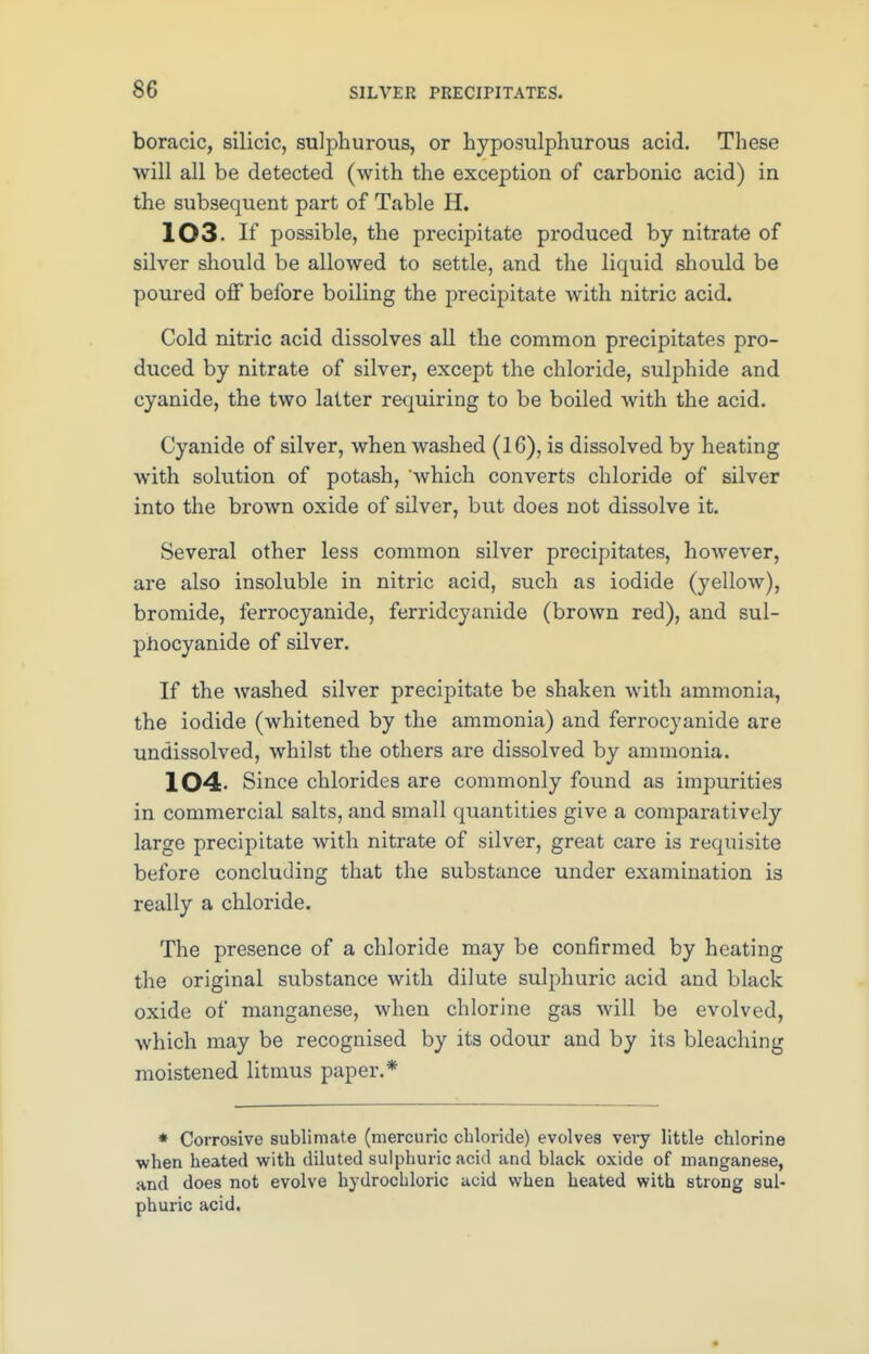 boracic, silicic, sulphurous, or hyposulphurous acid. These will all be detected (with the exception of carbonic acid) in the subsequent part of Table H. 103 If possible, the precipitate produced by nitrate of silver should be allowed to settle, and the liquid should be poured off before boiling the precipitate with nitric acid. Cold nitric acid dissolves all the common precipitates pro- duced by nitrate of silver, except the chloride, sulphide and cyanide, the two latter requiring to be boiled with the acid. Cyanide of silver, when washed (16), is dissolved by heating with solution of potash, which converts chloride of silver into the brown oxide of silver, but does not dissolve it. Several other less common silver precipitates, however, are also insoluble in nitric acid, such as iodide (yellow), bromide, ferrocyanide, ferridcyanide (brown red), and sul- phocyanide of silver. If the washed silver precipitate be shaken with ammonia, the iodide (whitened by the ammonia) and ferrocyanide are undissolved, whilst the others are dissolved by ammonia. 104- Since chlorides are commonly found as impurities in commercial salts, and small quantities give a comparatively large precipitate with nitrate of silver, great care is requisite before concluding that the substance under examination is really a chloride. The presence of a chloride may be confirmed by heating the original substance with dilute sulphuric acid and black oxide of manganese, when chlorine gas will be evolved, which may be recognised by its odour and by its bleaching moistened litmus paper.* * Corrosive sublimate (mercuric chloride) evolves very little chlorine when heated with diluted sulphuric acid and black oxide of manganese, and does not evolve hydrochloric acid when heated with strong sul- phuric acid.