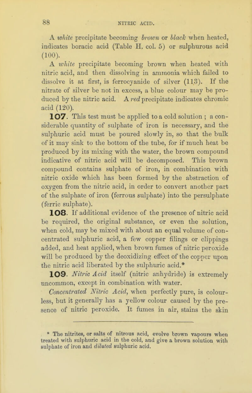 A white precipitate becoming brown or black when heated, indicates boracic acid (Table H. col. 5) or sulphurous acid (100). A white precipitate becoming brown when heated with nitric acid, and then dissolving in ammonia which failed to dissolve it at first, is ferrocyanide of silver (11.3). If the nitrate of silver be not in excess, a blue colour may be pro- duced by the nitric acid. A red precipitate indicates chromic acid (120). 107. This test must be applied to a cold solution ; a con- siderable quantity of sulphate of iron is necessary, and the sulphuric acid must be poured slowly in, so that the bulk of it may sink to the bottom of the tube, for if much heat be produced by its mixing with the water, the brown compound indicative of nitric acid will be decomposed. This brown compound contains sulphate of iron, in combination with nitric oxide which has been formed by the abstraction of oxygen from the nitric acid, in order to convert another part of the sulphate of iron (ferrous sulphate) into the persulphate (ferric sulphate). 108 If additional evidence of the presence of nitric acid be required, the original substance, or even the solution, when cold, may be mixed with about an equal volume of con- centrated sulphuric acid, a few copper filings or clippings added, and heat applied, when brown fumes of nitric peroxide will be produced by the deoxidizing effect of the copper upon the nitric acid liberated by the sulphuric acid.* 109 Nitric Acid itself (nitric anhydride) is extremely uncommon, except in combination with water. Concentrated Nitric Acid, when perfectly pure, is colour- less, but it generally has a yellow colour caused by the pre- sence of nitric peroxide. It fumes in air, stains the skin * The nitrites, or salts of nitrous acid, evolve brown vapours when treated with sulphuric acid in the cold, and give a brown solution with sulphate of iron and diluted sulphuric acid.