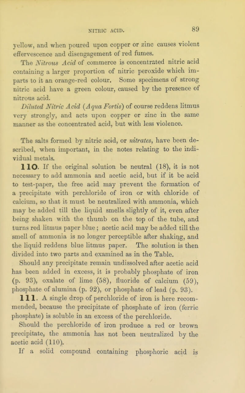 yellow, and when poured upon copper or zinc causes violent effervescence and disengagement of red fumes. The Nitrous Acid of commerce is concentrated nitric acid containing a larger proportion of nitric peroxide which im- parts to it an orange-red colour. Some specimens of strong nitric acid have a green colour, caused by the presence of nitrous acid. Diluted Nitric A cid (A qua Fortis) of course reddens litmus very strongly, and acts upon copper or zinc in the same manner as the concentrated acid, but with less violence. The salts formed by nitric acid, or nitrates, have been de- scribed, when important, in the notes relating to the indi- vidual metals. 1 lO. If the original solution be neutral (18), it is not necessary to add ammonia and acetic acid, but if it be acid to test-paper, the free acid may prevent the formation of a precipitate with perchloride of iron or with chloride of calcium, so that it must be neutralized Avith ammonia, which may be added till the liquid smells slightly of it, even after being shaken with the thumb on the top of the tube, and turns red litmus paper blue ; acetic acid may be added till the smell of ammonia is no longer perceptible after shaking, and the liquid reddens blue litmus paper. The solution is then divided into two parts and examined as in the Table. Should any precipitate remain undissolved after acetic acid has been added in excess, it is probably phosphate of iron (p. 93), oxalate of lime (58), fluoride of calcium (59), phosphate of alumina (p. 92), or phosphate of lead (p. 93). 111. A single drop of perchloride of iron is here recom- mended, because the precipitate of phosphate of iron (ferric phosphate) is soluble in an excess of the perchloride. Should the perchloride of iron produce a red or brown precipitate, the ammonia has not been neutralized by the acetic acid (110). If a solid compound containing phosphoric acid is