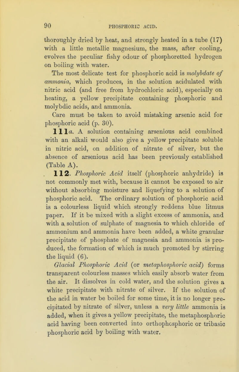 thoroughly dried by heat, and strongly heated in a tube (17) with a little metallic magnesium, the mass, after cooling, evolves the peculiar fishy odour of phosphoretted hydrogen on boiling with water. The most delicate test for phosphoric acid is niolybdate of ammonia, which produces, in the solution acidulated with nitric acid (and free from hydrochloric acid), especially on heating, a yellow precipitate containing phosphoric and molybdic acids, and ammonia. Care must be taken to avoid mistaking arsenic acid for phosphoric acid (p. 30). 111a. A solution containing arsenious acid combined with an alkali would also give a yellow precipitate soluble in nitric acid, on addition of nitrate of silver, but the absence of arsenious acid has been previously established (Table A). 112. Phosphoric Acid itself (phosphoric anhydride) is not commonly met with, because it cannot be exposed to air without absorbing moisture and liquefying to a solution of phosphoric acid. The ordinary solution of phosphoric acid is a colourless liquid which strongly reddens blue litmus paper. If it be mixed with a slight excess of ammonia, and with a solution of sulphate of magnesia to which chloride of ammonium and ammonia have been added, a white granular precipitate of phosphate of magnesia and ammonia is pro- duced, the formation of which is much promoted by stirring the liquid (6). Glacial Phosphoric Acid (or metaphosphoric acid) forms transparent colourless masses which easily absorb water from the air. It dissolves in cold water, and the solution gives a white precipitate with nitrate of silver. If the solution of the acid in water be boiled for some time, it is no longer pre- cipitated by nitrate of silver, unless a very little ammonia is added, when it gives a yellow precipitate, the metaphosphoric acid having been converted into orthophcsphoric or tribasic phosphoric acid by boiling with water.