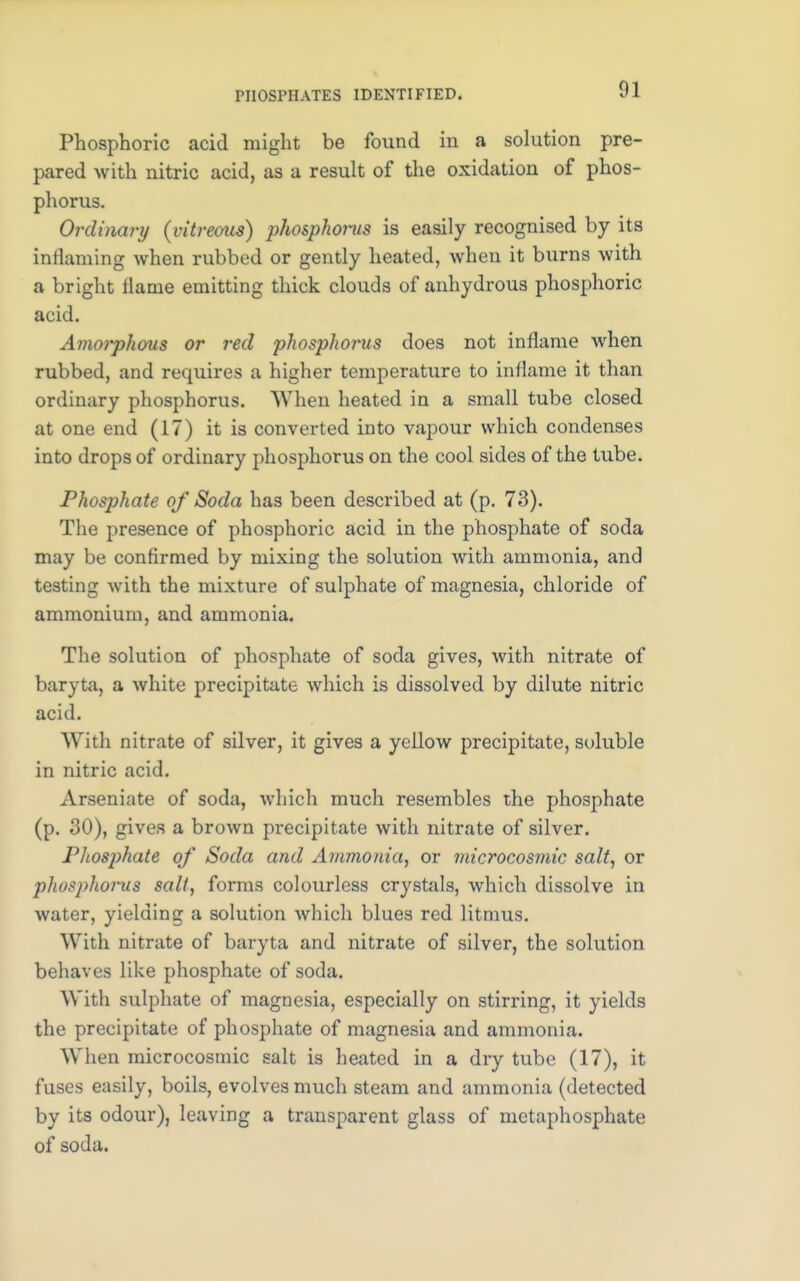 Phosphoric acid might be found in a solution pre- pared with nitric acid, as a result of the oxidation of phos- phorus. Ordinary {vitreous) phosphorus is easily recognised by its inflaming when rubbed or gently heated, when it burns with a bright flame emitting thick clouds of anhydrous phosphoric acid. Amorphous or red phosphorus does not inflame when rubbed, and requires a higher temperature to inflame it than ordinary phosphorus. When heated in a small tube closed at one end (17) it is converted into vapour which condenses into drops of ordinary phosphorus on the cool sides of the tube. Phosphate of Soda has been described at (p. 73). The presence of phosphoric acid in the phosphate of soda may be confirmed by mixing the solution with ammonia, and testing with the mixture of sulphate of magnesia, chloride of ammonium, and ammonia. The solution of phosphate of soda gives, with nitrate of baryta, a white precipitate which is dissolved by dilute nitric acid. With nitrate of silver, it gives a yellow precipitate, soluble in nitric acid. Arseniate of soda, which much resembles the phosphate (p. 30), gives a brown precipitate with nitrate of silver. Phosphate of Soda and Ammonia, or microcosmic salt, or phosphorus salt, forms colourless crystals, which dissolve in water, yielding a solution which blues red litmus. With nitrate of baryta and nitrate of silver, the solution behaves like phosphate of soda. With sulphate of magnesia, especially on stirring, it yields the precipitate of phosphate of magnesia and ammonia. When microcosmic salt is heated in a dry tube (17), it fuses easily, boils, evolves much steam and ammonia (detected by its odour), leaving a transparent glass of metaphosphate of soda.