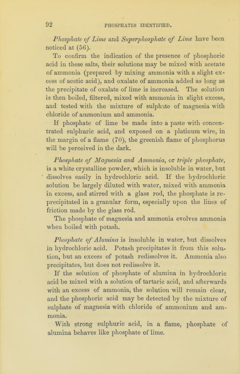 Phosphate of Lime and Superphosphate of Lime have been noticed at (50). To confirm the indication of the presence of phosphoric acid in these salts, their solutions may be mixed with acetate of ammonia (prepared by mixing ammonia with a slight ex- cess of acetic acid), and oxalate of ammonia added as long as the precipitate of oxalate of lime is increased. The solution is then boiled, filtered, mixed with ammonia in slight excess, and tested with the mixture of sulphate of magnesia with chloride of ammonium and ammonia. If phosphate of lime be made into a paste with concen- trated sulphuric acid, and exposed on a platinum wire, in the margin of a flame (70), the greenish flame of phosphorus will be perceived in the dark. Phosphate of Magnesia and Ammonia, or triple phosphate, is a white crystalline powder, which is insoluble in water, but dissolves easily in hydrochloric acid. If the hydrochloric solution be largely diluted with water, mixed Avith ammonia in excess, and stirred with a glass rod, the phosphate is re- precipitated in a granular form, especially upon the lines of friction made by the glass rod. The phosphate of magnesia and ammonia evolves ammonia Avhen boiled with potash. Phosphate of Alumina is insoluble in water, but dissolves in hydrochloric acid. Potash precipitates it from this solu- tion, but an excess of potash redissolves it. Ammonia also precipitates, but does not redissolve it. If the solution of phosphate of alumina in hydrochloric acid be mixed with a solution of tartaric acid, and afterwards with an excess of ammonia, the solution will remain clear, and the phosphoric acid may be detected by the mixture of sulphate of magnesia with chloride of ammonium and am- monia. With strong sulphuric acid, in a flame, phosphate of alumina behaves like phosphate of lime.