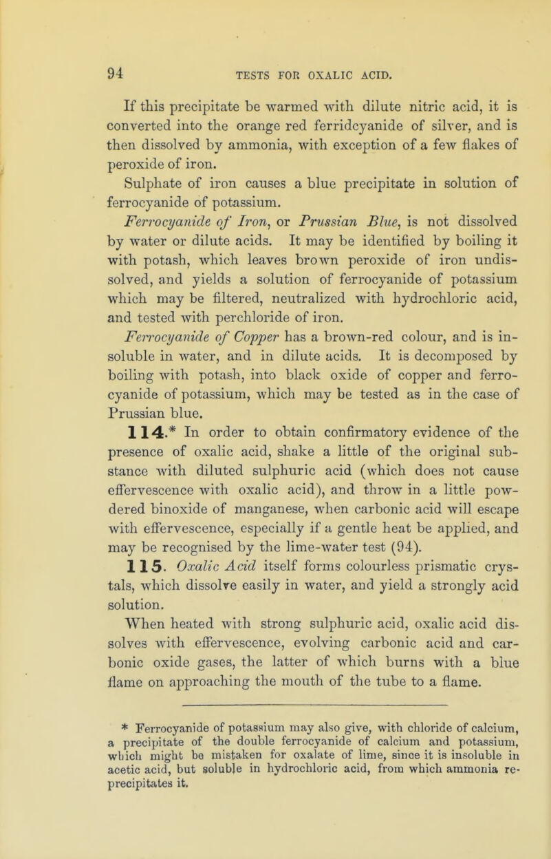 If this precipitate be warmed with dilute nitric acid, it is converted into the orange red ferridcyanide of silver, and is then dissolved by ammonia, with exception of a few flakes of peroxide of iron. Sulphate of iron causes a blue precipitate in solution of ferrocyanide of potassium. Ferrocyanide of Iron, or Prussian Blue, is not dissolved by water or dilute acids. It may be identified by boiling it with potash, which leaves brown peroxide of iron undis- solved, and yields a solution of ferrocyanide of potassium which may be filtered, neutralized with hydrochloric acid, and tested with perchloride of iron. Ferrocyanide of Copper has a brown-red colour, and is in- soluble in water, and in dilute acids. It is decomposed by boiling with potash, into black oxide of copper and ferro- cyanide of potassium, which may be tested as in the case of Prussian blue. 114. * In order to obtain confirmatory evidence of the presence of oxalic acid, shake a little of the original sub- stance Avith diluted sulphuric acid (which does not cause effervescence with oxalic acid), and throw in a little pow- dered binoxide of manganese, when carbonic acid will escape with effervescence, especially if a gentle heat be applied, and may be recognised by the lime-water test (94). 115. Oxalic Acid itself forms colourless prismatic crys- tals, which dissolve easily in water, and yield a strongly acid solution. When heated with strong sulphuric acid, oxalic acid dis- solves with effervescence, evolving carbonic acid and car- bonic oxide gases, the latter of which burns with a blue flame on approaching the mouth of the tube to a flame. * Ferrocyanide of potassium may also give, with chloride of calcium, a precipitate of the double ferrocyanide of calcium and potassium, which might he mistaken for oxalate of lime, since it is insoluble in acetic acid, but soluble in hydrochloric acid, from which ammonia re- precipitates it.